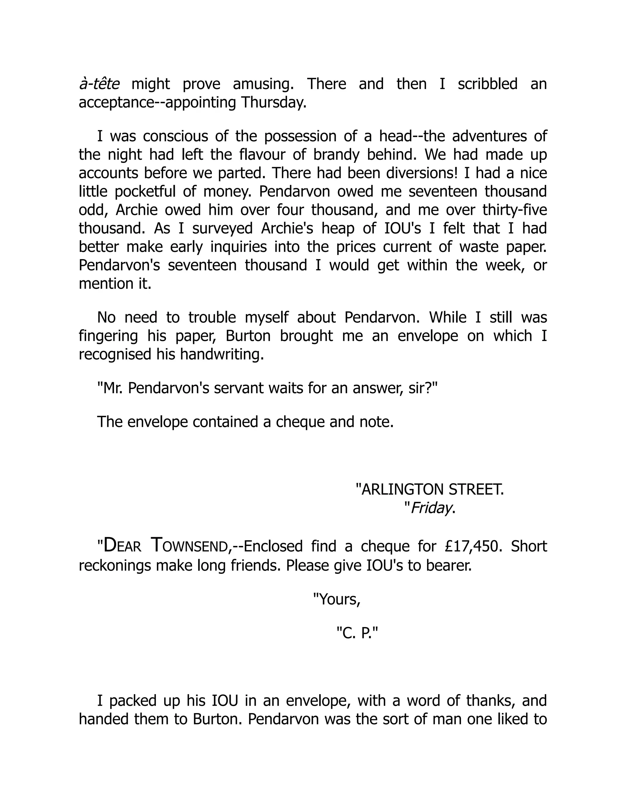 à-tête might prove amusing. There and then I scribbled an
acceptance--appointing Thursday.
I was conscious of the possession of a head--the adventures of
the night had left the flavour of brandy behind. We had made up
accounts before we parted. There had been diversions! I had a nice
little pocketful of money. Pendarvon owed me seventeen thousand
odd, Archie owed him over four thousand, and me over thirty-five
thousand. As I surveyed Archie's heap of IOU's I felt that I had
better make early inquiries into the prices current of waste paper.
Pendarvon's seventeen thousand I would get within the week, or
mention it.
No need to trouble myself about Pendarvon. While I still was
fingering his paper, Burton brought me an envelope on which I
recognised his handwriting.
Mr. Pendarvon's servant waits for an answer, sir?
The envelope contained a cheque and note.
ARLINGTON STREET.
Friday.
Dear Townsend,--Enclosed find a cheque for £17,450. Short
reckonings make long friends. Please give IOU's to bearer.
Yours,
C. P.
I packed up his IOU in an envelope, with a word of thanks, and
handed them to Burton. Pendarvon was the sort of man one liked to
 