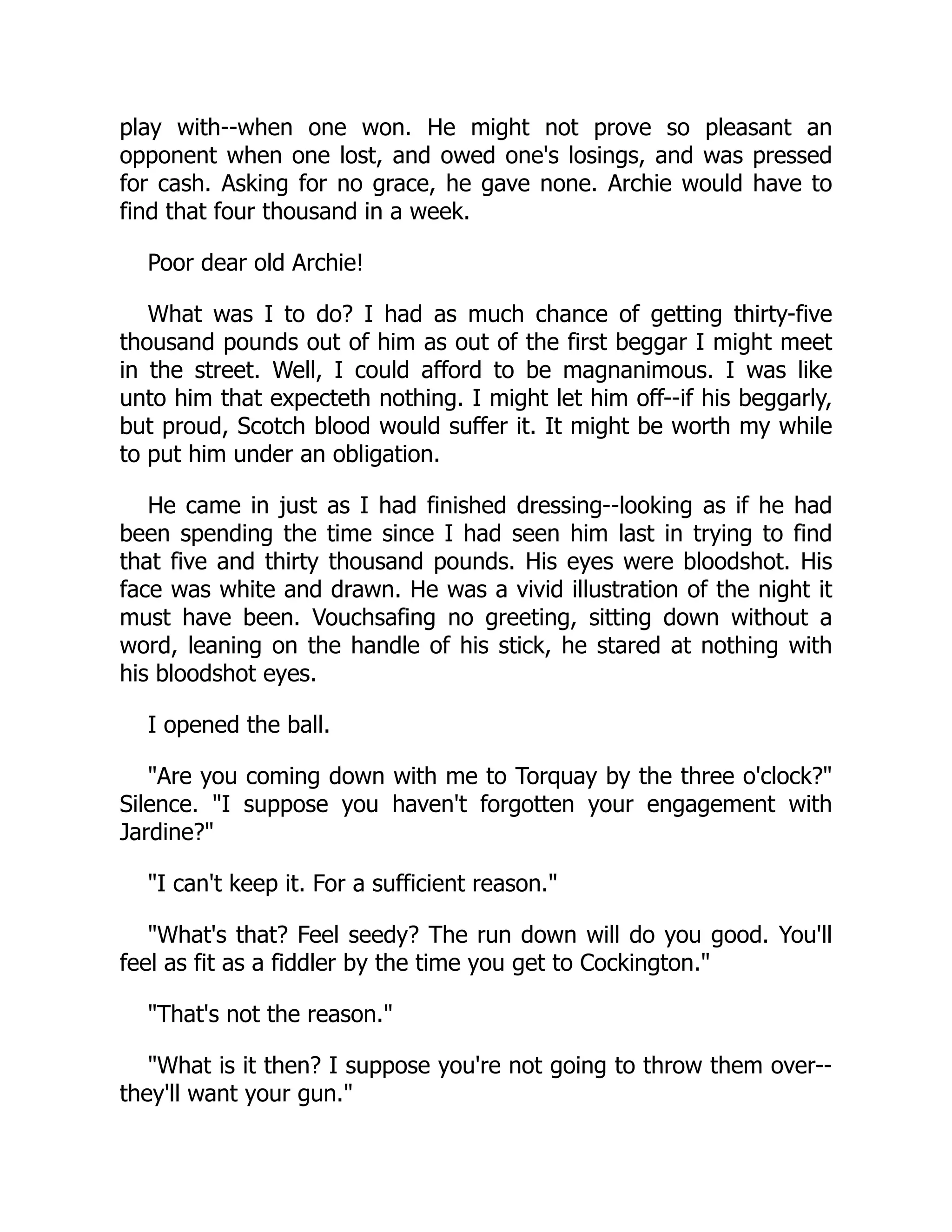 play with--when one won. He might not prove so pleasant an
opponent when one lost, and owed one's losings, and was pressed
for cash. Asking for no grace, he gave none. Archie would have to
find that four thousand in a week.
Poor dear old Archie!
What was I to do? I had as much chance of getting thirty-five
thousand pounds out of him as out of the first beggar I might meet
in the street. Well, I could afford to be magnanimous. I was like
unto him that expecteth nothing. I might let him off--if his beggarly,
but proud, Scotch blood would suffer it. It might be worth my while
to put him under an obligation.
He came in just as I had finished dressing--looking as if he had
been spending the time since I had seen him last in trying to find
that five and thirty thousand pounds. His eyes were bloodshot. His
face was white and drawn. He was a vivid illustration of the night it
must have been. Vouchsafing no greeting, sitting down without a
word, leaning on the handle of his stick, he stared at nothing with
his bloodshot eyes.
I opened the ball.
Are you coming down with me to Torquay by the three o'clock?
Silence. I suppose you haven't forgotten your engagement with
Jardine?
I can't keep it. For a sufficient reason.
What's that? Feel seedy? The run down will do you good. You'll
feel as fit as a fiddler by the time you get to Cockington.
That's not the reason.
What is it then? I suppose you're not going to throw them over--
they'll want your gun.
 