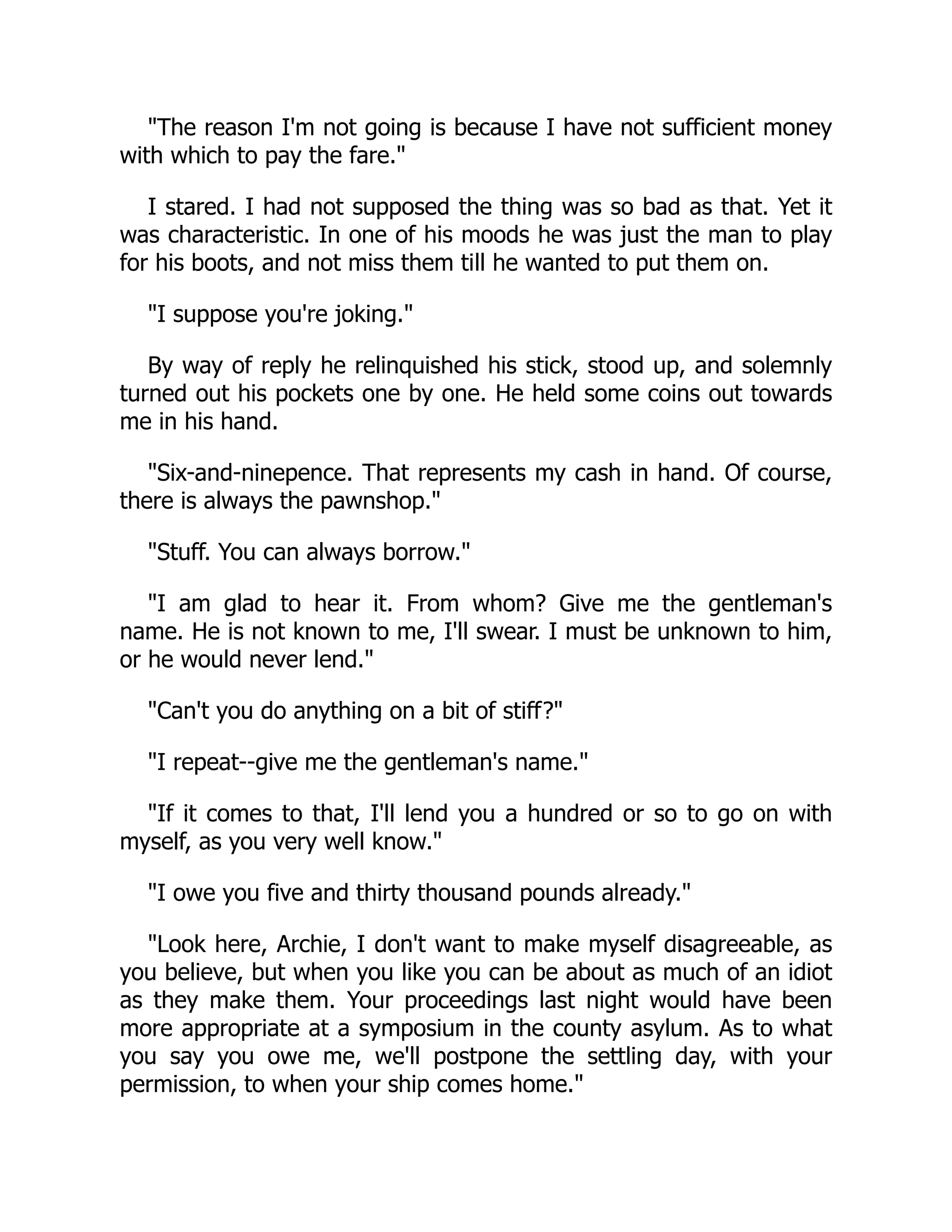 The reason I'm not going is because I have not sufficient money
with which to pay the fare.
I stared. I had not supposed the thing was so bad as that. Yet it
was characteristic. In one of his moods he was just the man to play
for his boots, and not miss them till he wanted to put them on.
I suppose you're joking.
By way of reply he relinquished his stick, stood up, and solemnly
turned out his pockets one by one. He held some coins out towards
me in his hand.
Six-and-ninepence. That represents my cash in hand. Of course,
there is always the pawnshop.
Stuff. You can always borrow.
I am glad to hear it. From whom? Give me the gentleman's
name. He is not known to me, I'll swear. I must be unknown to him,
or he would never lend.
Can't you do anything on a bit of stiff?
I repeat--give me the gentleman's name.
If it comes to that, I'll lend you a hundred or so to go on with
myself, as you very well know.
I owe you five and thirty thousand pounds already.
Look here, Archie, I don't want to make myself disagreeable, as
you believe, but when you like you can be about as much of an idiot
as they make them. Your proceedings last night would have been
more appropriate at a symposium in the county asylum. As to what
you say you owe me, we'll postpone the settling day, with your
permission, to when your ship comes home.
 