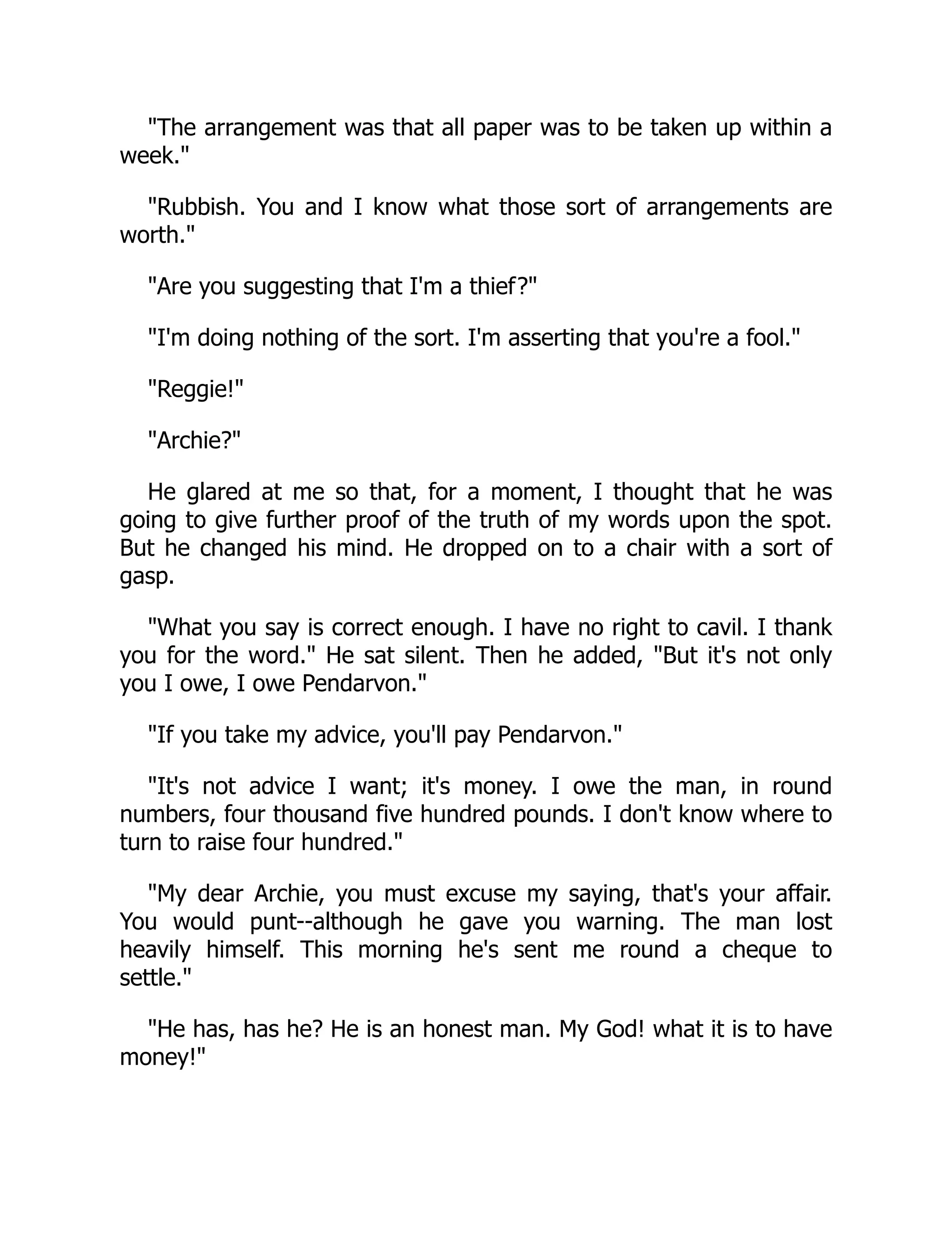 The arrangement was that all paper was to be taken up within a
week.
Rubbish. You and I know what those sort of arrangements are
worth.
Are you suggesting that I'm a thief?
I'm doing nothing of the sort. I'm asserting that you're a fool.
Reggie!
Archie?
He glared at me so that, for a moment, I thought that he was
going to give further proof of the truth of my words upon the spot.
But he changed his mind. He dropped on to a chair with a sort of
gasp.
What you say is correct enough. I have no right to cavil. I thank
you for the word. He sat silent. Then he added, But it's not only
you I owe, I owe Pendarvon.
If you take my advice, you'll pay Pendarvon.
It's not advice I want; it's money. I owe the man, in round
numbers, four thousand five hundred pounds. I don't know where to
turn to raise four hundred.
My dear Archie, you must excuse my saying, that's your affair.
You would punt--although he gave you warning. The man lost
heavily himself. This morning he's sent me round a cheque to
settle.
He has, has he? He is an honest man. My God! what it is to have
money!
 