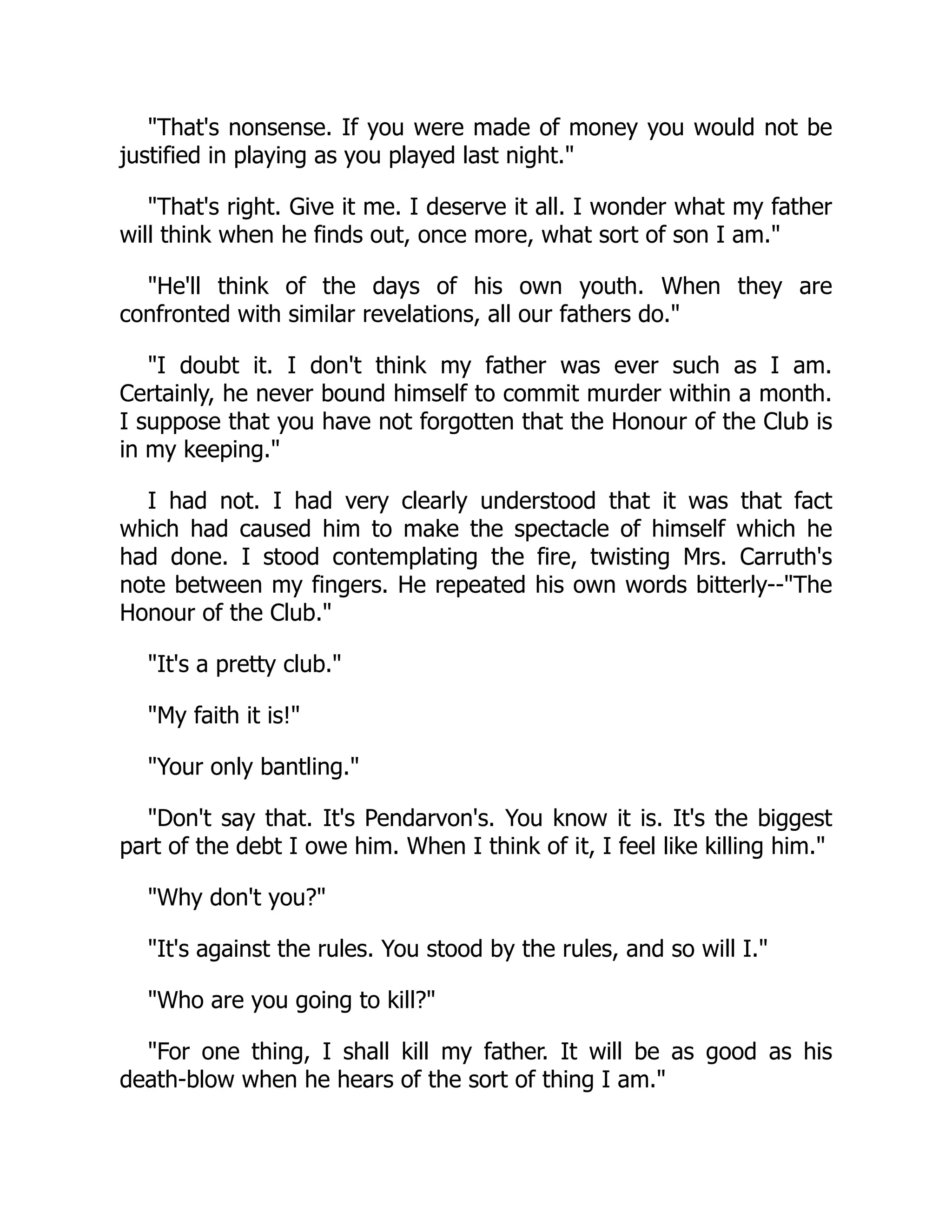 That's nonsense. If you were made of money you would not be
justified in playing as you played last night.
That's right. Give it me. I deserve it all. I wonder what my father
will think when he finds out, once more, what sort of son I am.
He'll think of the days of his own youth. When they are
confronted with similar revelations, all our fathers do.
I doubt it. I don't think my father was ever such as I am.
Certainly, he never bound himself to commit murder within a month.
I suppose that you have not forgotten that the Honour of the Club is
in my keeping.
I had not. I had very clearly understood that it was that fact
which had caused him to make the spectacle of himself which he
had done. I stood contemplating the fire, twisting Mrs. Carruth's
note between my fingers. He repeated his own words bitterly--The
Honour of the Club.
It's a pretty club.
My faith it is!
Your only bantling.
Don't say that. It's Pendarvon's. You know it is. It's the biggest
part of the debt I owe him. When I think of it, I feel like killing him.
Why don't you?
It's against the rules. You stood by the rules, and so will I.
Who are you going to kill?
For one thing, I shall kill my father. It will be as good as his
death-blow when he hears of the sort of thing I am.
 