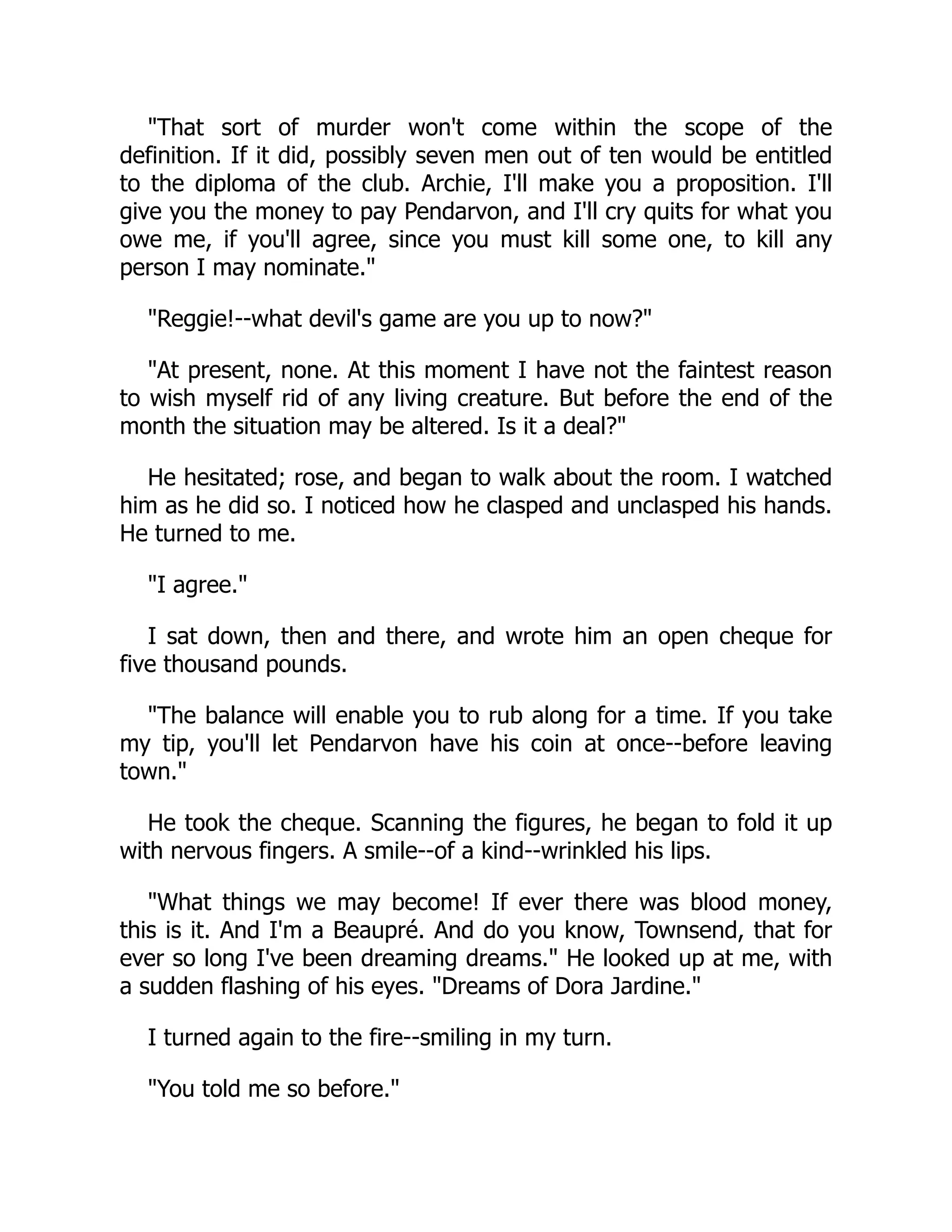 That sort of murder won't come within the scope of the
definition. If it did, possibly seven men out of ten would be entitled
to the diploma of the club. Archie, I'll make you a proposition. I'll
give you the money to pay Pendarvon, and I'll cry quits for what you
owe me, if you'll agree, since you must kill some one, to kill any
person I may nominate.
Reggie!--what devil's game are you up to now?
At present, none. At this moment I have not the faintest reason
to wish myself rid of any living creature. But before the end of the
month the situation may be altered. Is it a deal?
He hesitated; rose, and began to walk about the room. I watched
him as he did so. I noticed how he clasped and unclasped his hands.
He turned to me.
I agree.
I sat down, then and there, and wrote him an open cheque for
five thousand pounds.
The balance will enable you to rub along for a time. If you take
my tip, you'll let Pendarvon have his coin at once--before leaving
town.
He took the cheque. Scanning the figures, he began to fold it up
with nervous fingers. A smile--of a kind--wrinkled his lips.
What things we may become! If ever there was blood money,
this is it. And I'm a Beaupré. And do you know, Townsend, that for
ever so long I've been dreaming dreams. He looked up at me, with
a sudden flashing of his eyes. Dreams of Dora Jardine.
I turned again to the fire--smiling in my turn.
You told me so before.
 