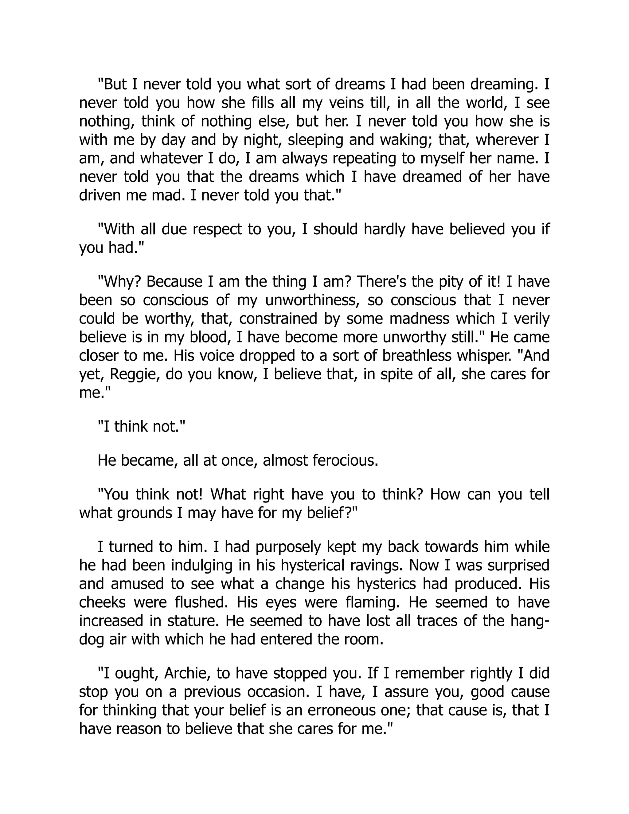 But I never told you what sort of dreams I had been dreaming. I
never told you how she fills all my veins till, in all the world, I see
nothing, think of nothing else, but her. I never told you how she is
with me by day and by night, sleeping and waking; that, wherever I
am, and whatever I do, I am always repeating to myself her name. I
never told you that the dreams which I have dreamed of her have
driven me mad. I never told you that.
With all due respect to you, I should hardly have believed you if
you had.
Why? Because I am the thing I am? There's the pity of it! I have
been so conscious of my unworthiness, so conscious that I never
could be worthy, that, constrained by some madness which I verily
believe is in my blood, I have become more unworthy still. He came
closer to me. His voice dropped to a sort of breathless whisper. And
yet, Reggie, do you know, I believe that, in spite of all, she cares for
me.
I think not.
He became, all at once, almost ferocious.
You think not! What right have you to think? How can you tell
what grounds I may have for my belief?
I turned to him. I had purposely kept my back towards him while
he had been indulging in his hysterical ravings. Now I was surprised
and amused to see what a change his hysterics had produced. His
cheeks were flushed. His eyes were flaming. He seemed to have
increased in stature. He seemed to have lost all traces of the hang-
dog air with which he had entered the room.
I ought, Archie, to have stopped you. If I remember rightly I did
stop you on a previous occasion. I have, I assure you, good cause
for thinking that your belief is an erroneous one; that cause is, that I
have reason to believe that she cares for me.
 