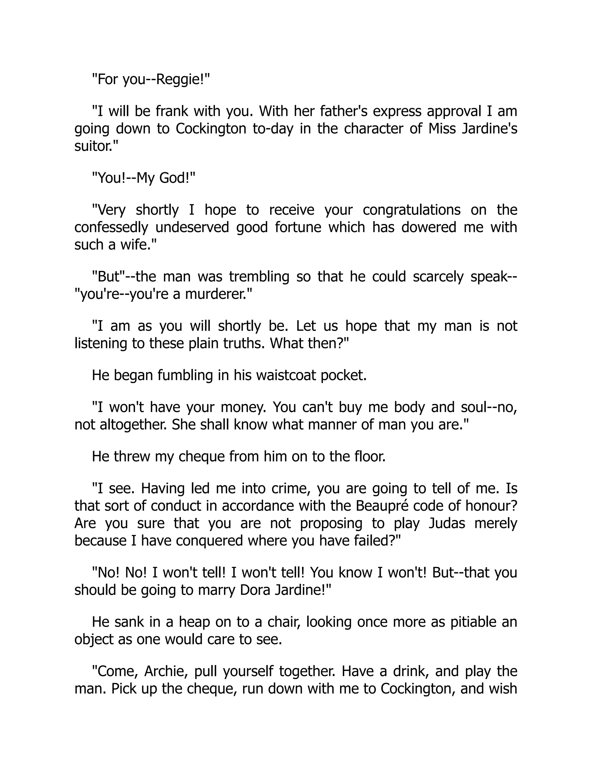 For you--Reggie!
I will be frank with you. With her father's express approval I am
going down to Cockington to-day in the character of Miss Jardine's
suitor.
You!--My God!
Very shortly I hope to receive your congratulations on the
confessedly undeserved good fortune which has dowered me with
such a wife.
But--the man was trembling so that he could scarcely speak--
you're--you're a murderer.
I am as you will shortly be. Let us hope that my man is not
listening to these plain truths. What then?
He began fumbling in his waistcoat pocket.
I won't have your money. You can't buy me body and soul--no,
not altogether. She shall know what manner of man you are.
He threw my cheque from him on to the floor.
I see. Having led me into crime, you are going to tell of me. Is
that sort of conduct in accordance with the Beaupré code of honour?
Are you sure that you are not proposing to play Judas merely
because I have conquered where you have failed?
No! No! I won't tell! I won't tell! You know I won't! But--that you
should be going to marry Dora Jardine!
He sank in a heap on to a chair, looking once more as pitiable an
object as one would care to see.
Come, Archie, pull yourself together. Have a drink, and play the
man. Pick up the cheque, run down with me to Cockington, and wish
 