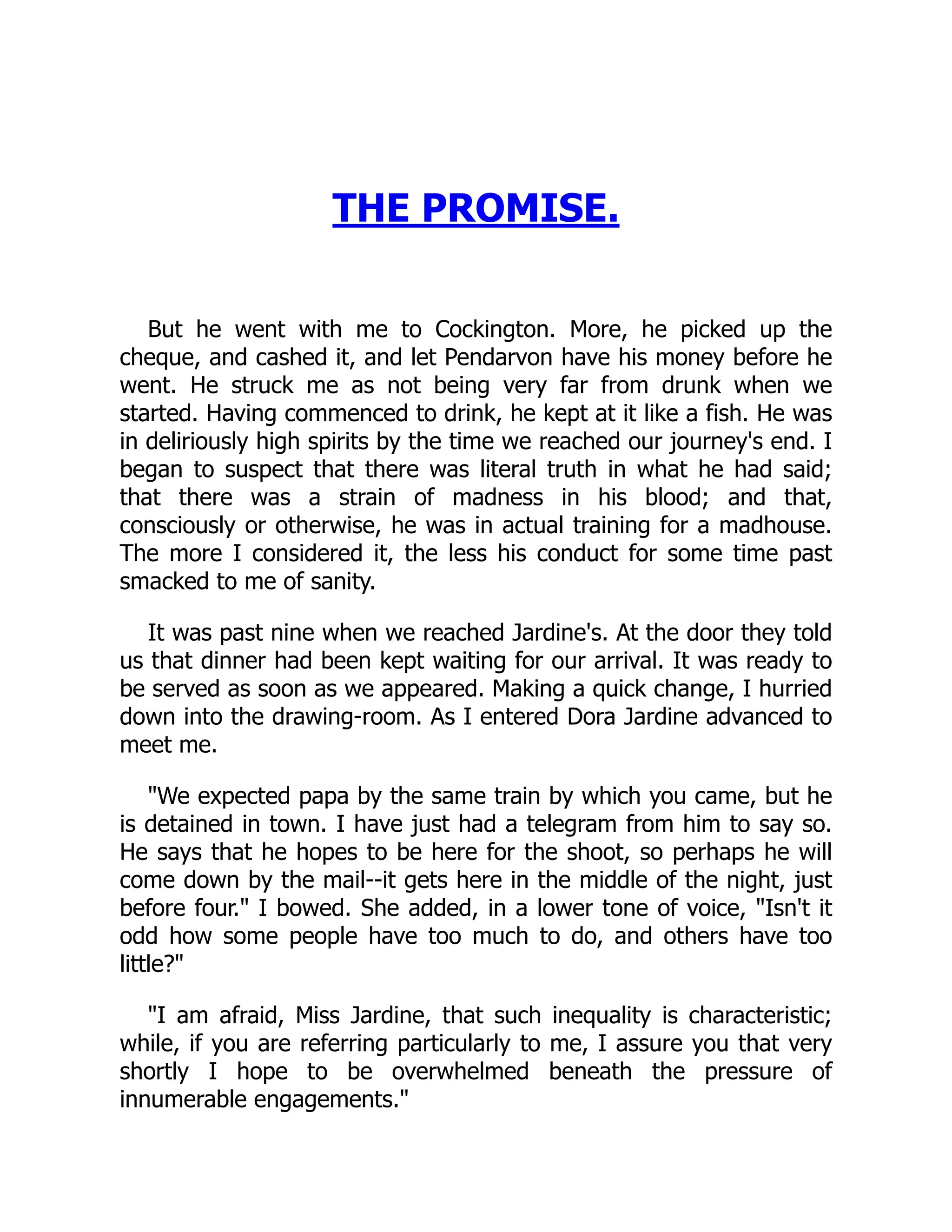 THE PROMISE.
But he went with me to Cockington. More, he picked up the
cheque, and cashed it, and let Pendarvon have his money before he
went. He struck me as not being very far from drunk when we
started. Having commenced to drink, he kept at it like a fish. He was
in deliriously high spirits by the time we reached our journey's end. I
began to suspect that there was literal truth in what he had said;
that there was a strain of madness in his blood; and that,
consciously or otherwise, he was in actual training for a madhouse.
The more I considered it, the less his conduct for some time past
smacked to me of sanity.
It was past nine when we reached Jardine's. At the door they told
us that dinner had been kept waiting for our arrival. It was ready to
be served as soon as we appeared. Making a quick change, I hurried
down into the drawing-room. As I entered Dora Jardine advanced to
meet me.
We expected papa by the same train by which you came, but he
is detained in town. I have just had a telegram from him to say so.
He says that he hopes to be here for the shoot, so perhaps he will
come down by the mail--it gets here in the middle of the night, just
before four. I bowed. She added, in a lower tone of voice, Isn't it
odd how some people have too much to do, and others have too
little?
I am afraid, Miss Jardine, that such inequality is characteristic;
while, if you are referring particularly to me, I assure you that very
shortly I hope to be overwhelmed beneath the pressure of
innumerable engagements.
 