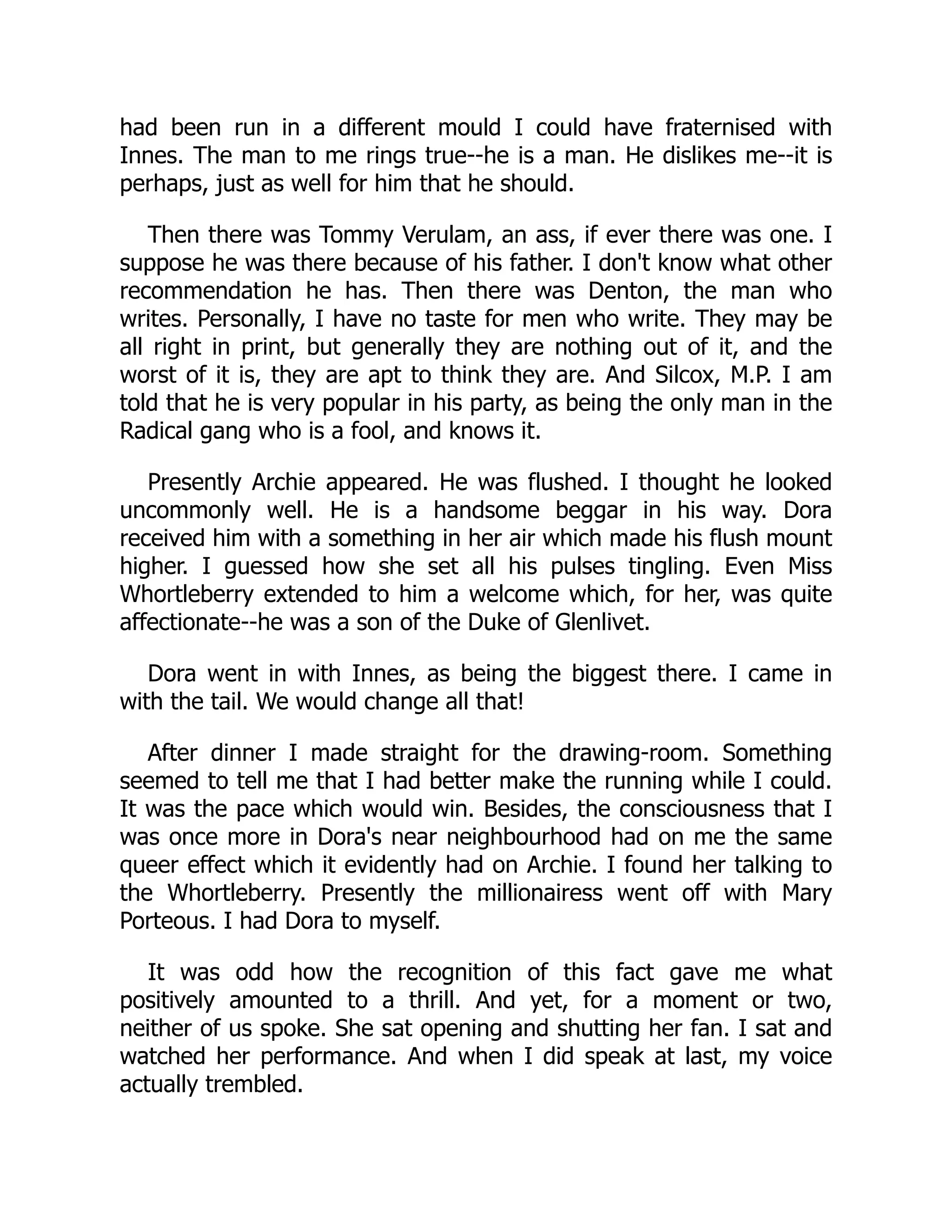 had been run in a different mould I could have fraternised with
Innes. The man to me rings true--he is a man. He dislikes me--it is
perhaps, just as well for him that he should.
Then there was Tommy Verulam, an ass, if ever there was one. I
suppose he was there because of his father. I don't know what other
recommendation he has. Then there was Denton, the man who
writes. Personally, I have no taste for men who write. They may be
all right in print, but generally they are nothing out of it, and the
worst of it is, they are apt to think they are. And Silcox, M.P. I am
told that he is very popular in his party, as being the only man in the
Radical gang who is a fool, and knows it.
Presently Archie appeared. He was flushed. I thought he looked
uncommonly well. He is a handsome beggar in his way. Dora
received him with a something in her air which made his flush mount
higher. I guessed how she set all his pulses tingling. Even Miss
Whortleberry extended to him a welcome which, for her, was quite
affectionate--he was a son of the Duke of Glenlivet.
Dora went in with Innes, as being the biggest there. I came in
with the tail. We would change all that!
After dinner I made straight for the drawing-room. Something
seemed to tell me that I had better make the running while I could.
It was the pace which would win. Besides, the consciousness that I
was once more in Dora's near neighbourhood had on me the same
queer effect which it evidently had on Archie. I found her talking to
the Whortleberry. Presently the millionairess went off with Mary
Porteous. I had Dora to myself.
It was odd how the recognition of this fact gave me what
positively amounted to a thrill. And yet, for a moment or two,
neither of us spoke. She sat opening and shutting her fan. I sat and
watched her performance. And when I did speak at last, my voice
actually trembled.
 