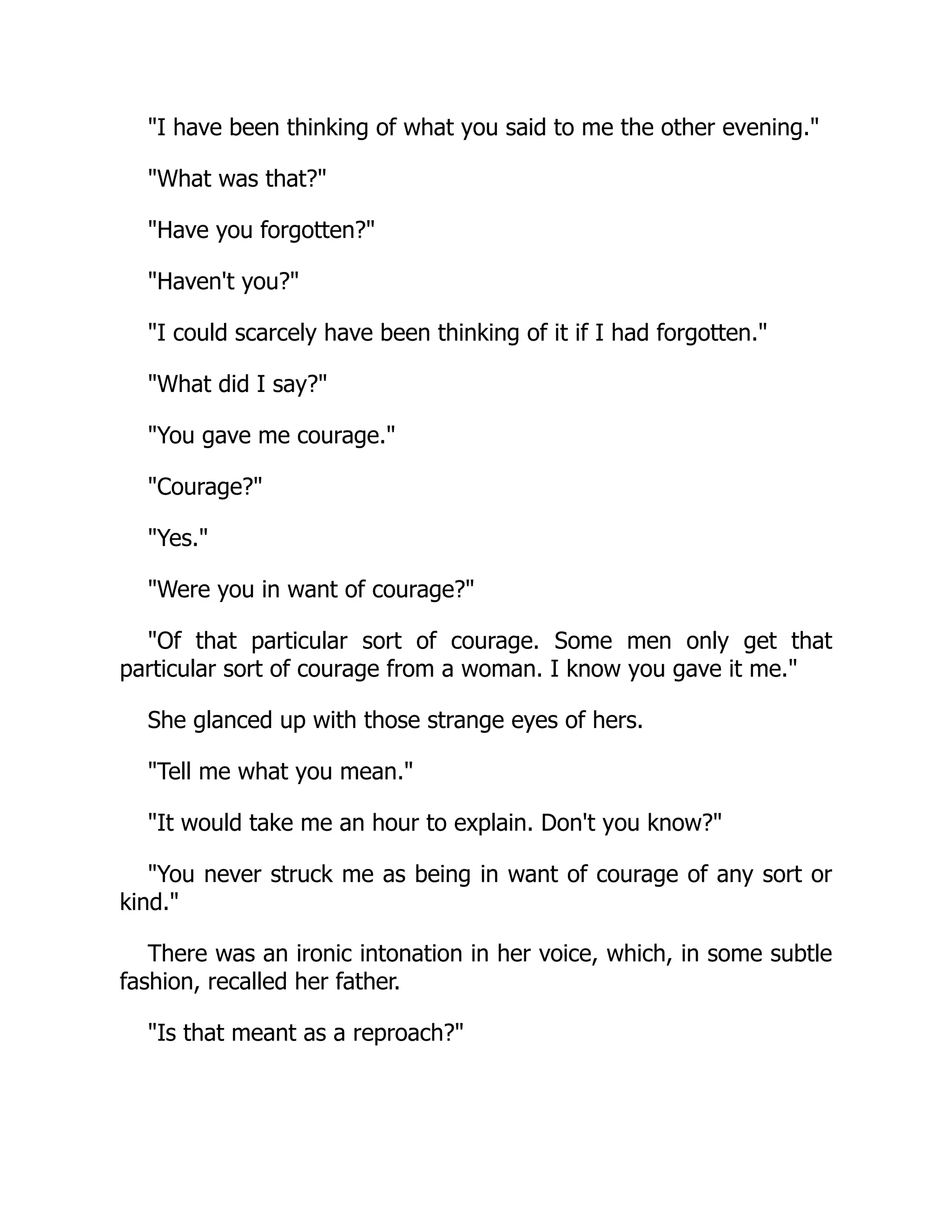 I have been thinking of what you said to me the other evening.
What was that?
Have you forgotten?
Haven't you?
I could scarcely have been thinking of it if I had forgotten.
What did I say?
You gave me courage.
Courage?
Yes.
Were you in want of courage?
Of that particular sort of courage. Some men only get that
particular sort of courage from a woman. I know you gave it me.
She glanced up with those strange eyes of hers.
Tell me what you mean.
It would take me an hour to explain. Don't you know?
You never struck me as being in want of courage of any sort or
kind.
There was an ironic intonation in her voice, which, in some subtle
fashion, recalled her father.
Is that meant as a reproach?
 