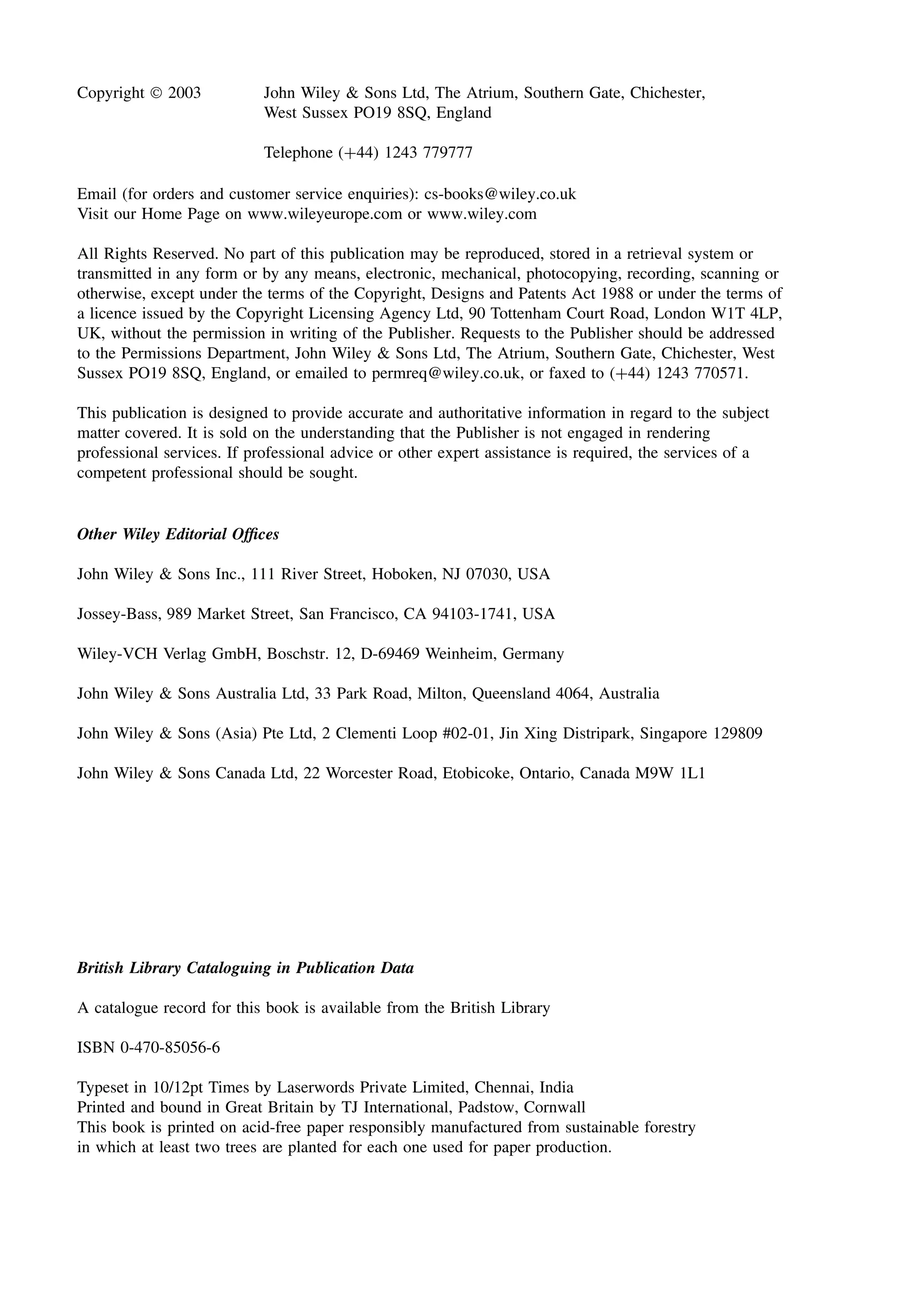 Copyright  2003 John Wiley & Sons Ltd, The Atrium, Southern Gate, Chichester,
West Sussex PO19 8SQ, England
Telephone (+44) 1243 779777
Email (for orders and customer service enquiries): cs-books@wiley.co.uk
Visit our Home Page on www.wileyeurope.com or www.wiley.com
All Rights Reserved. No part of this publication may be reproduced, stored in a retrieval system or
transmitted in any form or by any means, electronic, mechanical, photocopying, recording, scanning or
otherwise, except under the terms of the Copyright, Designs and Patents Act 1988 or under the terms of
a licence issued by the Copyright Licensing Agency Ltd, 90 Tottenham Court Road, London W1T 4LP,
UK, without the permission in writing of the Publisher. Requests to the Publisher should be addressed
to the Permissions Department, John Wiley & Sons Ltd, The Atrium, Southern Gate, Chichester, West
Sussex PO19 8SQ, England, or emailed to permreq@wiley.co.uk, or faxed to (+44) 1243 770571.
This publication is designed to provide accurate and authoritative information in regard to the subject
matter covered. It is sold on the understanding that the Publisher is not engaged in rendering
professional services. If professional advice or other expert assistance is required, the services of a
competent professional should be sought.
Other Wiley Editorial Offices
John Wiley & Sons Inc., 111 River Street, Hoboken, NJ 07030, USA
Jossey-Bass, 989 Market Street, San Francisco, CA 94103-1741, USA
Wiley-VCH Verlag GmbH, Boschstr. 12, D-69469 Weinheim, Germany
John Wiley & Sons Australia Ltd, 33 Park Road, Milton, Queensland 4064, Australia
John Wiley & Sons (Asia) Pte Ltd, 2 Clementi Loop #02-01, Jin Xing Distripark, Singapore 129809
John Wiley & Sons Canada Ltd, 22 Worcester Road, Etobicoke, Ontario, Canada M9W 1L1
British Library Cataloguing in Publication Data
A catalogue record for this book is available from the British Library
ISBN 0-470-85056-6
Typeset in 10/12pt Times by Laserwords Private Limited, Chennai, India
Printed and bound in Great Britain by TJ International, Padstow, Cornwall
This book is printed on acid-free paper responsibly manufactured from sustainable forestry
in which at least two trees are planted for each one used for paper production.
 
