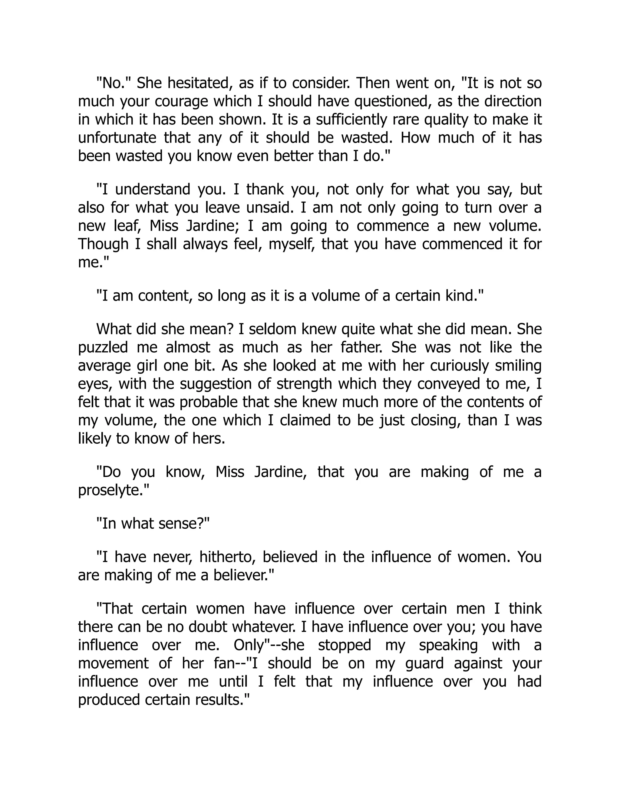 No. She hesitated, as if to consider. Then went on, It is not so
much your courage which I should have questioned, as the direction
in which it has been shown. It is a sufficiently rare quality to make it
unfortunate that any of it should be wasted. How much of it has
been wasted you know even better than I do.
I understand you. I thank you, not only for what you say, but
also for what you leave unsaid. I am not only going to turn over a
new leaf, Miss Jardine; I am going to commence a new volume.
Though I shall always feel, myself, that you have commenced it for
me.
I am content, so long as it is a volume of a certain kind.
What did she mean? I seldom knew quite what she did mean. She
puzzled me almost as much as her father. She was not like the
average girl one bit. As she looked at me with her curiously smiling
eyes, with the suggestion of strength which they conveyed to me, I
felt that it was probable that she knew much more of the contents of
my volume, the one which I claimed to be just closing, than I was
likely to know of hers.
Do you know, Miss Jardine, that you are making of me a
proselyte.
In what sense?
I have never, hitherto, believed in the influence of women. You
are making of me a believer.
That certain women have influence over certain men I think
there can be no doubt whatever. I have influence over you; you have
influence over me. Only--she stopped my speaking with a
movement of her fan--I should be on my guard against your
influence over me until I felt that my influence over you had
produced certain results.
 