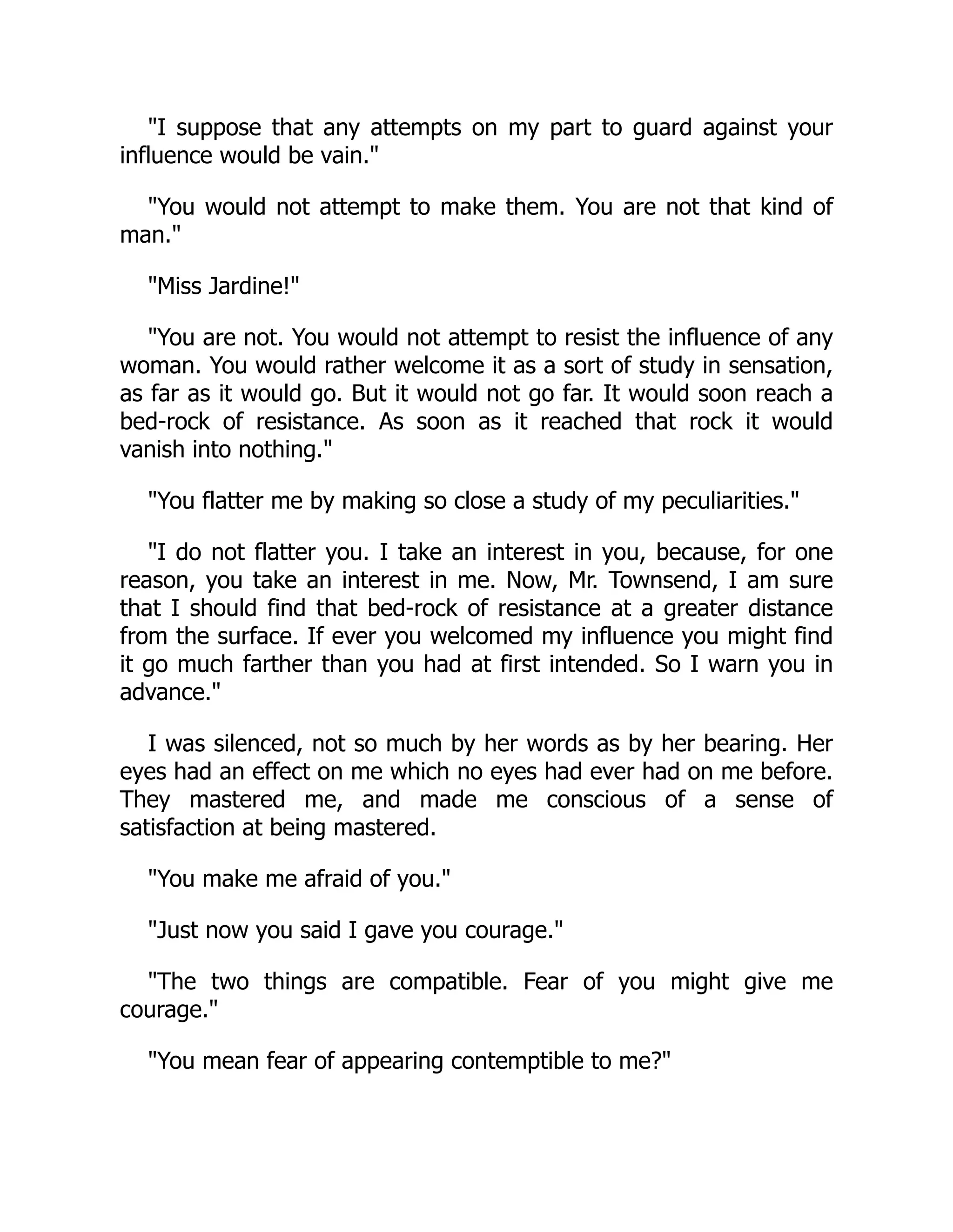 I suppose that any attempts on my part to guard against your
influence would be vain.
You would not attempt to make them. You are not that kind of
man.
Miss Jardine!
You are not. You would not attempt to resist the influence of any
woman. You would rather welcome it as a sort of study in sensation,
as far as it would go. But it would not go far. It would soon reach a
bed-rock of resistance. As soon as it reached that rock it would
vanish into nothing.
You flatter me by making so close a study of my peculiarities.
I do not flatter you. I take an interest in you, because, for one
reason, you take an interest in me. Now, Mr. Townsend, I am sure
that I should find that bed-rock of resistance at a greater distance
from the surface. If ever you welcomed my influence you might find
it go much farther than you had at first intended. So I warn you in
advance.
I was silenced, not so much by her words as by her bearing. Her
eyes had an effect on me which no eyes had ever had on me before.
They mastered me, and made me conscious of a sense of
satisfaction at being mastered.
You make me afraid of you.
Just now you said I gave you courage.
The two things are compatible. Fear of you might give me
courage.
You mean fear of appearing contemptible to me?
 
