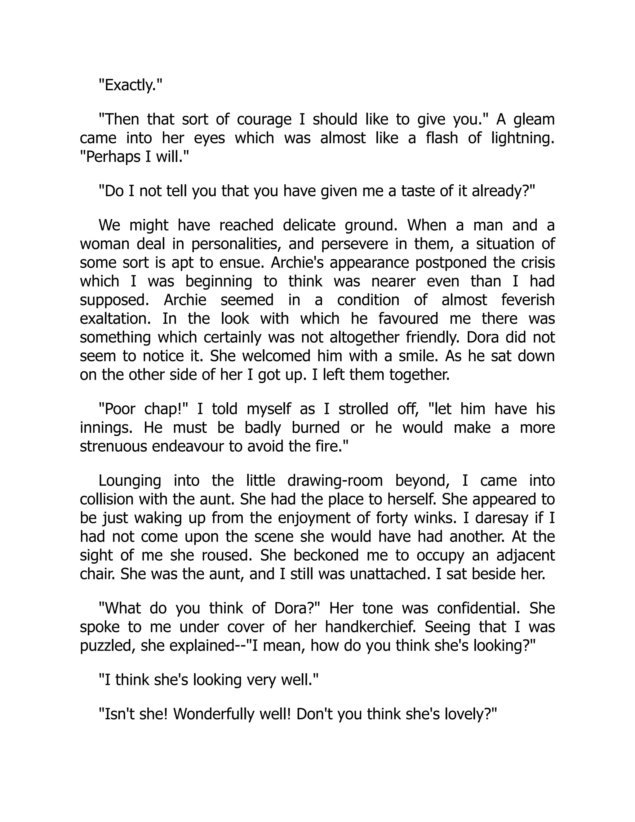 Exactly.
Then that sort of courage I should like to give you. A gleam
came into her eyes which was almost like a flash of lightning.
Perhaps I will.
Do I not tell you that you have given me a taste of it already?
We might have reached delicate ground. When a man and a
woman deal in personalities, and persevere in them, a situation of
some sort is apt to ensue. Archie's appearance postponed the crisis
which I was beginning to think was nearer even than I had
supposed. Archie seemed in a condition of almost feverish
exaltation. In the look with which he favoured me there was
something which certainly was not altogether friendly. Dora did not
seem to notice it. She welcomed him with a smile. As he sat down
on the other side of her I got up. I left them together.
Poor chap! I told myself as I strolled off, let him have his
innings. He must be badly burned or he would make a more
strenuous endeavour to avoid the fire.
Lounging into the little drawing-room beyond, I came into
collision with the aunt. She had the place to herself. She appeared to
be just waking up from the enjoyment of forty winks. I daresay if I
had not come upon the scene she would have had another. At the
sight of me she roused. She beckoned me to occupy an adjacent
chair. She was the aunt, and I still was unattached. I sat beside her.
What do you think of Dora? Her tone was confidential. She
spoke to me under cover of her handkerchief. Seeing that I was
puzzled, she explained--I mean, how do you think she's looking?
I think she's looking very well.
Isn't she! Wonderfully well! Don't you think she's lovely?
 