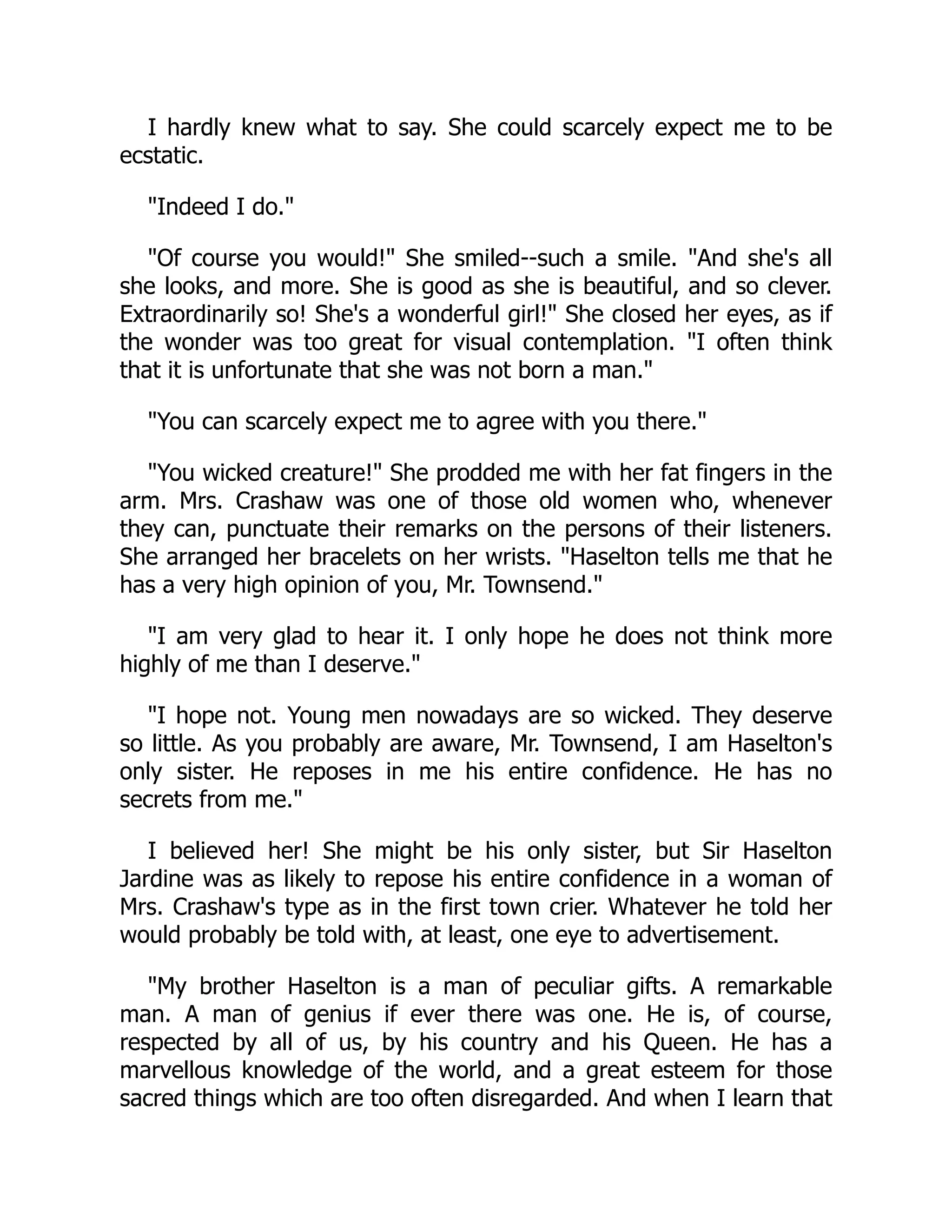 I hardly knew what to say. She could scarcely expect me to be
ecstatic.
Indeed I do.
Of course you would! She smiled--such a smile. And she's all
she looks, and more. She is good as she is beautiful, and so clever.
Extraordinarily so! She's a wonderful girl! She closed her eyes, as if
the wonder was too great for visual contemplation. I often think
that it is unfortunate that she was not born a man.
You can scarcely expect me to agree with you there.
You wicked creature! She prodded me with her fat fingers in the
arm. Mrs. Crashaw was one of those old women who, whenever
they can, punctuate their remarks on the persons of their listeners.
She arranged her bracelets on her wrists. Haselton tells me that he
has a very high opinion of you, Mr. Townsend.
I am very glad to hear it. I only hope he does not think more
highly of me than I deserve.
I hope not. Young men nowadays are so wicked. They deserve
so little. As you probably are aware, Mr. Townsend, I am Haselton's
only sister. He reposes in me his entire confidence. He has no
secrets from me.
I believed her! She might be his only sister, but Sir Haselton
Jardine was as likely to repose his entire confidence in a woman of
Mrs. Crashaw's type as in the first town crier. Whatever he told her
would probably be told with, at least, one eye to advertisement.
My brother Haselton is a man of peculiar gifts. A remarkable
man. A man of genius if ever there was one. He is, of course,
respected by all of us, by his country and his Queen. He has a
marvellous knowledge of the world, and a great esteem for those
sacred things which are too often disregarded. And when I learn that
 