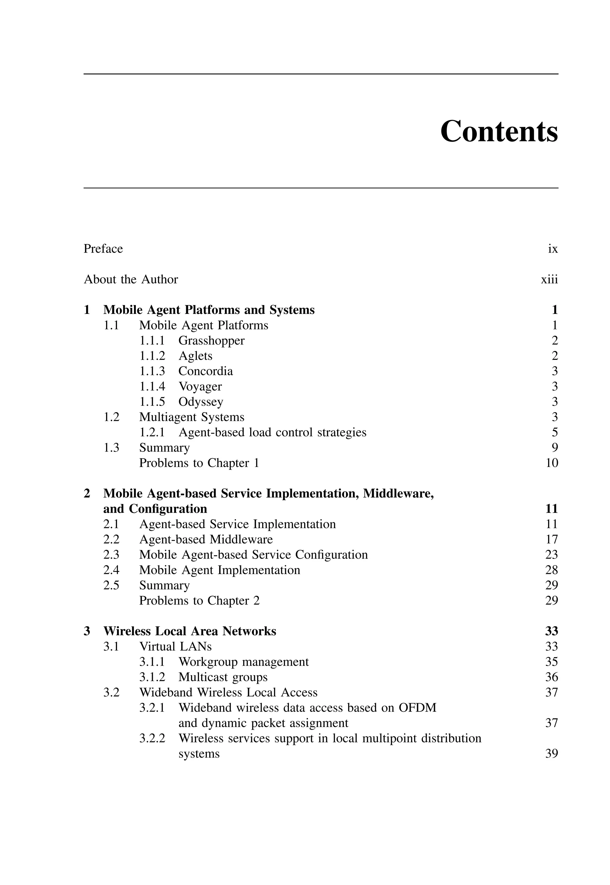 Contents
Preface ix
About the Author xiii
1 Mobile Agent Platforms and Systems 1
1.1 Mobile Agent Platforms 1
1.1.1 Grasshopper 2
1.1.2 Aglets 2
1.1.3 Concordia 3
1.1.4 Voyager 3
1.1.5 Odyssey 3
1.2 Multiagent Systems 3
1.2.1 Agent-based load control strategies 5
1.3 Summary 9
Problems to Chapter 1 10
2 Mobile Agent-based Service Implementation, Middleware,
and Configuration 11
2.1 Agent-based Service Implementation 11
2.2 Agent-based Middleware 17
2.3 Mobile Agent-based Service Configuration 23
2.4 Mobile Agent Implementation 28
2.5 Summary 29
Problems to Chapter 2 29
3 Wireless Local Area Networks 33
3.1 Virtual LANs 33
3.1.1 Workgroup management 35
3.1.2 Multicast groups 36
3.2 Wideband Wireless Local Access 37
3.2.1 Wideband wireless data access based on OFDM
and dynamic packet assignment 37
3.2.2 Wireless services support in local multipoint distribution
systems 39
 