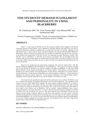 Advanced Computing: An International Journal (ACIJ), Vol.4, No.6, November 2013
DOI : 10.5121/acij.2013.4603 25
THE STUDENTS’ DEMAND FULFILLMENT
AND PERSONALITY IN USING
BLACKBERRY
Dr. Chairiawaty.,MSi1
, Dr. Yenni Yuniaty.,MSi2
, Anne Maryani.MSi3
and
Nurahmawaty.MSi2
1
Faculty of Engineering, UNISBA, 2
Faculty of Communication Science, UNISBA and
3
Faculty of Communication Science, UNISBA
ABSTRACT
There's a wide range of facilities for all. The spread of Cellular phone equipped with internet
connection features of subscriptions, such as Blackberry, allowing children especially teens to be able to
search for information relating to anything that can satisfy their curiosity very quickly. Blackberry with
full facilities into a choice used by many, especially facilities free message through BBM (Blackberry
Messenger). Almost all children and adolescents into the BB users. Behaviors that can be seen on the face
of the children and young people is that they become very dependent on public Blackberry, hardly a time
that does not use Blackberry, so when they do not learn to concentrate, they are absorbed in their own
world, in other words no longer matter in socialite them, they have their own world. In addition, teens who
do not have a BB as hard as possible will strive to have it in order to be aligned with other friends and can
also use the facility.
Based on the background and phenomenon mentioned, this research studied about “The The
Student’s Demand Fulfillment and Personality in Using Blackberry.” The research was aimed at finding
out: (1) the intensity of blackberry use with the cognitive and affective fulfillment of The Junior High
School Students, (2) the intensity of blackberry use with the students’ Tense Release, (3) the intensity of
blackberry use with the students’ Personal Integrative; (4) the intensity of blackberry use with the students’
Socially Integrative; (5) the intensity of blackberry use with the students’ Confidence ; (6) the intensity of
blackberry use with the students’ Tolerance; (7) the intensity of blackberry use with the Whole students’
Fulfillment; (8) the intensity of blackberry use with the students’ Personality as a whole.
The research used a quantitative approach with the explanatory survey method. The Theories used
were: Cognitive Psychology, Technology Determinism, and Uses and Gratification . The population of the
research was The Junior High School students. By using random sampling technique, it was taken 5
schools and 200 students as the sample. The data were taken through questionnaires. The data obtained
were analyzes by using the statistical test of correlation. The results of the research show that almost in
every aspect of the intensity use of Blackberry with the students’ demand fulfillment (tense release,
personal integrative and social integrative) as well as with their personality had no significant correlation
or if there were, the correlation was very low. This means that the use of blackberry did not give any
impact to the personality (cognitive, affective or tolerance) of the students, or in other words it could be
said that the development of communication technology gave very little impact on the students’ personality
and demand fulfillment. Yet, since the research also found out that most of female students used Blackberry
for one hour without stopping, the researcher then gave The Guidance book to the Junior High School
students about “Smart and Wise in Using Blackberry”.
KEY WORDS
Iintensity of Blackberry use, demand fulfillment, personality
 