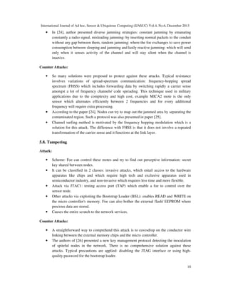 International Journal of Ad hoc, Sensor & Ubiquitous Computing (IJASUC) Vol.4, No.6, December 2013
10
• In [24], author presented diverse jamming strategies: constant jamming by emanating
constantly a radio signal, misleading jamming: by inserting normal packets to the conduit
without any gap between them, random jamming: where the foe exchanges to save power
consumption between sleeping and jamming and lastly reactive jamming: which will send
only when it senses activity of the channel and will stay silent when the channel is
inactive.
Counter Attacks:
• So many solutions were proposed to protect against these attacks. Typical resistance
involves variations of spread-spectrum communication: frequency-hopping spread
spectrum (FHSS) which includes forwarding data by switching rapidly a carrier sense
amongst a lot of frequency channels/ code spreading. This technique used in military
applications due to the complexity and high cost, example MICA2 mote is the only
sensor which alternates efficiently between 2 frequencies and for every additional
frequency will require extra processing.
• According to the paper [24], Nodes can try to map out the jammed area by separating the
contaminated region. Such a protocol was also presented in paper [25].
• Channel surfing method is motivated by the frequency hopping modulation which is a
solution for this attack. The difference with FHSS is that it does not involve a repeated
transformation of the carrier sense and it functions at the link layer.
5.8. Tampering
Attack:
• Scheme: Foe can control these motes and try to find out perceptive information: secret
key shared between nodes.
• It can be classified in 2 classes: invasive attacks, which entail access to the hardware
apparatus like chips and which require high tech and exclusive apparatus used in
semiconductor industry, and non-invasive which requires less time and more flexible.
• Attack via JTAC1: testing access port (TAP) which enable a foe to control over the
sensor node.
• Other attacks via exploiting the Bootstrap Loader (BSL): enables READ and WRITE on
the micro controller's memory. Foe can also bother the external flash/ EEPROM where
precious data are stored.
• Causes the entire scratch to the network services.
Counter Attacks:
• A straightforward way to comprehend this attack is to eavesdrop on the conductor wire
linking between the external memory chips and the micro controller.
• The authors of [26] presented a new key management protocol detecting the inoculation
of spiteful nodes in the network. There is no comprehensive solution against these
attacks. Typical precautions are applied: disabling the JTAG interface or using high-
quality password for the bootstrap loader.
 