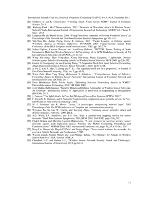 International Journal of Ad hoc, Sensor & Ubiquitous Computing (IJASUC) Vol.4, No.6, December 2013
15
[10] Madhavi, S. and K. Duraiswamy, “Flooding Attack Aware Secure AODV” Journal of Computer
Science, 2013.
[11] Kashyap Patel , Mrs.T.Manoranjitham, 2013. “Detection of Wormhole Attack In Wireless Sensor
Network” India International Journal of Engineering Research & Technology (IJERT) Vol. 2 Issue 5,
May – 2013.
[12] Lingxuan Hu and David Evans, 2004. “Using Directional Antennas to Prevent Wormhole Attack”,In
Proceedings of the Network and Distributed System Security Symposium, pp. 131-141.
[13] Yih-Chun Hu, Adrian Perrig, David B. Johnson, 2003. “Packet Leashes: A Defence against
Wormhole Attacks in Wireless Networks”. INFOCOM 2003. Twenty-Second Annual Joint
Conference of the IEEE Computer and Communications. IEEE, pp. 267-279.
[14] Srdjan Capkun, L.evente Buttyan, and Jean-Pierre Hubaux, “SECTOR: Secure Traking of Node
Encouters in Multi-hop Wireless Networks”. In Proceedings of 1st ACM Workshop on Security of Ad
hoc and Sensor Networks (ACM SANS), pp. 21-32.
[15] Wang Xin-sheng, Zhan Yong-zhao, Xiong Shu-ming, Wang Liangmin, “Lightweight Defense
Scheme against Selective Forwarding Attacks in Wireless Sensor Networks’ IEEE 2009. pp.226-232.
[16] Guorui Li, Xiangdong Liu, and Cuirong Wang, “A Sequential Mesh Test based Selective Forwarding
Attack Detection Scheme in Wireless Sensor Networks”, 2010. pp.554-558.
[17] X. Pu, Z. Yan, S. Mao, Y. Zhang and Y. Li, “The sequential mesh test for a proportion,” in Journal of
East China Normal University, 2006, No. 1, pp. 63-71.
[18] Wazir Zada Khan Yang Xiang Mohammed Y Aalsalem, , “Comprehensive Study of Selective
Forwarding Attack in Wireless Sensor Networks” International Journal of Computer Network and
Information Security (IJCNIS), 2011.
[19] Devu Manikantan Shila, Tricha Anjali, “Defending Selective Forwarding Attacks in WMNs”
Electro/Information Technology, 2008. EIT 2008. IEEE.
[20] Jyoti Shukla, Babli Kumari, “Security Threats and Defense Approaches in Wireless Sensor Networks:
An Overview” International Journal of Application or Innovation in Engineering & Management
(IJAIEM), 2013.
[21] J. Douceur,“The Sybil Attack. In Proc. Intl Wkshp on Peer-to-Peer Systems (IPTPS), 2002.”
[22] F. Cornelli, E. Damiani, and S. Samarati.“Implementing a reputation-aware gnutella servent. In Proc.
Intl Wkshp on Peer-to-Peer Computing”, 2002.
[23] M. J. Freedman and R. Morris. Tarzan, “A peer-to-peer anonymizing network layer” 2002
Proceedings of the 9th ACM conference on Computer and communications security.
[24] Wenyuan Xu, Ke Ma, W. Trappe, and Yanyong Zhang. “Jamming sensor networks: attack and
defense strategies. Network.” 2006. IEEE.
[25] A.D. Wood, J.A. Stankovic, and S.H. Son. “Jam: a jammed-area mapping service for sensor
networks.” Real-Time Systems Symposium, 2003, RTSS 2003. 24th IEEE, pages 286_297.
[26] Chakib Bekara and Maryline Laurent-Maknavicius, “A new protocol for securing wireless sensor
networks against node replication attacks. Wireless and Mobile Computing, Networking and
Communications.” WiMOB Third IEEE International Conference on, pages 59_59, 8-10 Oct. 2007.
[27] Hang Liu, Hairuo Ma, Magda El Zarki, and Sanjay Gupta, “Error control schemes for networks: An
overview. Mobile Networks and Applications.” 1997.
[28] Wassim Znaidi, Marine Minier and Jean-Philippe Babau, “An Ontology for Attacks in Wireless
Sensor Networks” 2008. Version 1 INRIA.
[29] Chaudhari H.C. and Kadam L.U, “Wireless Sensor Network Security Attack and Challenges”,
International Journal of Networking, 2011, pp-04-16
 