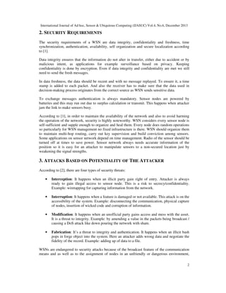 International Journal of Ad hoc, Sensor & Ubiquitous Computing (IJASUC) Vol.4, No.6, December 2013
2
2. SECURITY REQUIREMENTS
The security requirements of a WSN are data integrity, confidentiality and freshness, time
synchronization, authentication, availability, self organization and secure localization according
to [1].
Data integrity ensures that the information do not alter in transfer, either due to accident or by
malicious intent, as applications for example surveillance based on privacy. Keeping
confidentiality is done by encryption. Even if data integrity and confidentiality are met we still
need to send the fresh messages.
In data freshness, the data should be recent and with no message replayed. To ensure it, a time
stamp is added to each packet. And also the receiver has to make sure that the data used in
decision-making process originates from the correct source as WSN sends sensitive data.
To exchange messages authentication is always mandatory. Sensor nodes are powered by
batteries and this may run out due to surplus calculation or transmit. This happens when attacker
jam the link to make sensors busy.
According to [1], in order to maintain the availability of the network and also to avoid harming
the operation of the network, security is highly noteworthy. WSN considers every sensor node is
self-sufficient and supple enough to organize and heal them. Every node does random operations
so particularly for WSN management no fixed infrastructure is there. WSN should organize them
to maintain multi-hop routing, carry out key supervision and build conviction among sensors.
Some applications on sensor network depend on time management. Radio of the sensor should be
turned off at times to save power. Sensor network always needs accurate information of the
position so it is easy for an attacker to manipulate sensors to a non-secured location just by
weakening the signal strengths.
3. ATTACKS BASED ON POTENTIALITY OF THE ATTACKER
According to [2], there are four types of security threats:
• Interception: It happens when an illicit party gain right of entry. Attacker is always
ready to gain illegal access to sensor node. This is a risk to secrecy/confidentiality.
Example: wiretapping for capturing information from the network.
• Interruption: It happens when a feature is damaged or not available. This attack is on the
accessibility of the system. Example: disconnecting the communication, physical capture
of nodes, insertion of wicked code and corruption of information.
• Modification: It happens when an unofficial party gains access and mess with the asset.
It is a threat to integrity. Example: by amending a value in the packets being broadcast /
causing a DoS attack like down pouring the network with sham.
• Fabrication: It’s a threat to integrity and authentication. It happens when an illicit bash
pops in forge object into the system. Here an attacker adds wrong data and negotiate the
fidelity of the record. Example: adding up of data to a file.
WSNs are endangered to security attacks because of the broadcast feature of the communication
means and as well as to the assignment of nodes in an unfriendly or dangerous environment,
 