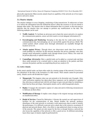 International Journal of Ad hoc, Sensor & Ubiquitous Computing (IJASUC) Vol.4, No.6, December 2013
3
physically unprotected. Main security attacks based on capability of the network are of two types:
passive and active attack.
3.1. Passive Attacks
The attacker indulges in eaves dropping, monitoring of data transmission. It endeavours to learn
or to utilize the information from the method but doesn’t affect the resources or do not intend to
damage other nodes. The attacker aims to obtain information that is in transit, as the term passive
indicates that the attacker does not attempt to perform any modifications to the data. The
following methods can be used:
• Traffic Analysis: To facilitate an adversary just to harm the sensor network or to analyse
the communication patterns, sensor activities needs to reveal adequate information [3].
• Eavesdropping and Monitoring: Snooping to the data the foe could easily learn the
communication data. Eavesdropping can act successfully against the privacy shield. The
control packets which contain more thorough information are reachable through the
location server [3].
• Attacks against Privacy: Through direct site observation much data from networks
could probably be collected. So the network intensifies the privacy quandary since they
manage much information available easily through distant access. Hence, foes need not
be present physically to uphold observation [4].
• Camouflage Adversaries: Here a spiteful node can be added as a normal node and then
these nodes pretend to be a normal node to create an attention to the packets and then
misroute the packets and thus accomplishing the privacy analysis [3].
3.2. Active Attacks
In this attack spiteful nodes can harm other nodes by creating outage of the network. It involves a
few alterations of the data or the formation of a fake stream. These attacks cannot be prevented
easily. Attacks can be sub divided into 4 types:
• Masquerade: This happens when one unit pretends to be dissimilar unit. Example: After
valid verification sequence has taken place these sequences can be replaced or captured
thus allowing an endorsed unit with few privileges to gain extra privilege by mimicking a
body that has those privileges. Interruption attacks can be called masquerade attacks.
• Replay: It engages the unreceptive capture of a data unit and its following retransmission
to fabricate an illicit effect.
• Modification of Message: It implies some change to the original message and produces
an unauthorized effect.
• Denial of Services: Caused by fabrication, it thwarts the normal use and supervision of
facilities for the communication of data. Denial disables the network, produces
disturbance of the total network or overloads it with unnecessary data in order to mortify
the performance. It is difficult to prevent active attack due to the extensive assortment of
physical and network threats. Here a foe effort to stop authorized client in using services
of the network. This attack not only meant for the foes to disrupt/ destroy a network but
also lessen the capability of the network to offer a good service. In different networking
layers these types of attacks might be performed [4].
 