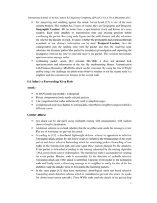 International Journal of Ad hoc, Sensor & Ubiquitous Computing (IJASUC) Vol.4, No.6, December 2013
7
• For perceiving and shielding against this attack Packet Leash [13] is one of the most
suitable Method. This method has 2 types of leashes they are Geographic and Temporal.
Geographic Leashes: All the nodes have a synchronized clock and knows it’s exact
location. Each node attaches its transmission time and existing position before
transferring the packet. Receiving node figures out the path/ distance and also calculates
the time for the packets to reach. To guess whether the predictable packet passed through
wormhole or not, distance information can be used. Temporal Leashes: Here the
correspondent puts the sending time with the packet and then the receiving node
calculates the distance/ path of that packet by pretentious promulgation and exploiting the
discrepancy between he time to send and receive the packet. This solution necessitates
synchronization amongst nodes.
• Contrasting packet Leash, [14] presents SECTOR, it does not demand lock
synchronization and information of the site. By implementing Mutual Authentication
with Distance-Bounding (MAD) this attack can be prevented. By using the time of Flight
and by using 1 bit challenge the prime node observes whether or not the second node is a
neighbor and also calculates its distance to the second node.
5.4. Selective Forwarding/ Grey Hole
Attack:
• In WSNs multi hop model is widespread
• Threat: compromised node sends selected packets
• It is comprehend that nodes authentically send received messages
• Compromised node may decline to send packets, nevertheless neighbors might establish a
different course
Counter Attack:
• this attack can be alleviated using multipath routing with amalgamation with random
choice of trail to destination
• Additional solution is to check whether that the neighbor node sends the messages or not.
The use of watchdog can prevent this attack
• According to [15], a distributed lightweight defense scheme in opposition to selective
forwarding attack utilizes by the fellow nodes to supervise the broadcasting of the event
packet and detect selective forwarding attack by monitoring packets forwarding of two
nodes in the transmission path and send again these packets plunged by the attackers.
Event packet is forwarded according to the routing calculated by the routing algorithm
(OPA_uvwts) from source to destination. The transitional node is accountable for sending
the event packet. Monitor node is accountable for the detection of probable selective
forwarding attack and if this attack is identified, it resends event packet to the destination
node and finally sends a disturbing message to its neighbor to notify the site of the foe
and thus evade the attacker node in forwarding the incoming packets.
• In the same paper [15], they have mentioned chronological mesh test based selective
forwarding attack detection scheme which is centralized to prevent this attack. Its works
for cluster based sensor networks. These WSNs node sends the details of the packet drop
 