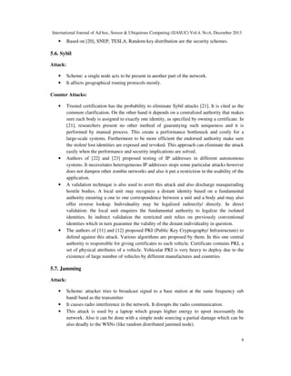 International Journal of Ad hoc, Sensor & Ubiquitous Computing (IJASUC) Vol.4, No.6, December 2013
9
• Based on [20], SNEP, TESLA, Random key distribution are the security schemes.
5.6. Sybil
Attack:
• Scheme: a single node acts to be present in another part of the network.
• It affects geographical routing protocols mostly.
Counter Attacks:
• Trusted certification has the probability to eliminate Sybil attacks [21]. It is cited as the
common clarification. On the other hand it depends on a centralized authority that makes
sure each body is assigned to exactly one identity, as specified by owning a certificate. In
[21], researchers present no other method of guarantying such uniqueness and it is
performed by manual process. This create a performance bottleneck and costly for a
large-scale systems. Furthermore to be more efficient the endorsed authority make sure
the stolen/ lost identities are exposed and revoked. This approach can eliminate the attack
easily when the performance and security implications are solved.
• Authors of [22] and [23] proposed testing of IP addresses in different autonomous
systems. It necessitates heterogeneous IP addresses stops some particular attacks however
does not dampen other zombie networks and also it put a restriction in the usability of the
application.
• A validation technique is also used to avert this attack and also discharge masquerading
hostile bodies. A local unit may recognize a distant identity based on a fundamental
authority ensuring a one to one correspondence between a unit and a body and may also
offer reverse lookup. Individuality may be legalized indirectly/ directly. In direct
validation: the local unit enquires the fundamental authority to legalize the isolated
identities. In indirect validation the restricted unit relies on previously conventional
identities which in turn guarantee the validity of the distant individuality in question.
• The authors of [11] and [12] proposed PKI (Public Key Cryptography/ Infrastructure) to
defend against this attack. Various algorithms are proposed by them. In this one central
authority is responsible for giving certificates to each vehicle. Certificate contains PKI, a
set of physical attributes of a vehicle. Vehicular PKI is very heavy to deploy due to the
existence of large number of vehicles by different manufactures and countries.
5.7. Jamming
Attack:
• Scheme: attacker tries to broadcast signal to a base station at the same frequency sub
band/ band as the transmitter
• It causes radio interference in the network. It disrupts the radio communication.
• This attack is used by a laptop which grasps higher energy to upset incessantly the
network. Also it can be done with a simple node sourcing a partial damage which can be
also deadly to the WSNs (like random distributed jammed node).
 