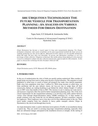 International Journal of Ad hoc, Sensor & Ubiquitous Computing (IJASUC) Vol.4, No.6, December 2013
DOI : 10.5121/ijasuc.2013.4602 17
ARE UBIQUITOUS TECHNOLOGIES THE
FUTURE VEHICLE FOR TRANSPORTATION
PLANNING : AN ANALYSIS ON VARIOUS
METHODS FOR ORIGIN DESTINATION
Tapas Saini, S.V.Srikanth & Amritanshu Sinha
Centre for Development of Advancement Computing (C-DAC)
Hyderabad, India
ABSTRACT
Origin Destination has become a crucial aspect in long term transportation planning. For Origin-
destination estimations, wide variety of methods can be used. Conventional methods like home surveys &
roadside monitoring are slow & less effective. Bluetooth & CCTV cameras are also feasible methods for
doing OD study, but have their own downsides. At present, this information contributes to very less
percentage of data collection. Ubiquitous technologies like mobile phones being deployed in the proposed
research is estimated to enhance the data collection and provide a quick & effective OD estimation. In this
paper we discuss how technology becomes the future vehicle for OD.
KEYWORDS
Origin Destination matrix, CCTV, Bluetooth, GPS, Mobile phone
1. INTRODUCTION
In this era of modernization the cities of India are quickly getting modernized. Mass number of
people keeps moving from rural to urban areas because of good amenities. The migration of rural
population to urban areas in search of better job prospects has made cities densely populated.
Eight cities have population more than 3 million [1]. With rising incomes in urban areas, car
loans proliferate and the auto industry churns out low-cost cars to nudge them off their
motorcycles, Indians are rushing headlong to get behind the wheel. Indians bought 1.5 million
cars in 2007, more than double of that in 2003. This increase in cars is making our roads narrow,
and increases congestion. Here the need for better transportation planning arises. One of the most
crucial requirements for the transportation planning is on arriving at the traffic pattern between
various zones through Origin-Destination matrix (ODM) estimation [2]. A large number of
people commute every day inside the city for different purposes. Of these commuters, majority
are employees. These employees move every day to & fro from different points in the city. Their
travel modes comprise from two wheelers to heavy public transport vehicles. Origin &
Destination is the start & end through these travels.
An origin-destination study is used to determine travel patterns of traffic on an installation during
a typical day. They are useful in assisting long-range transportation planning, especially when
there are substantial changes anticipated in the installation mission or strength. At the starting of
 