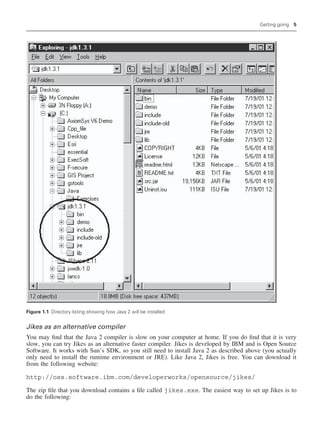 Getting going 5
Figure 1.1 Directory listing showing how Java 2 will be installed
Jikes as an alternative compiler
You may find that the Java 2 compiler is slow on your computer at home. If you do find that it is very
slow, you can try Jikes as an alternative faster compiler. Jikes is developed by IBM and is Open Source
Software. It works with Sun’s SDK, so you still need to install Java 2 as described above (you actually
only need to install the runtime environment or JRE). Like Java 2, Jikes is free. You can download it
from the following website:
http://oss.software.ibm.com/developerworks/opensource/jikes/
The zip file that you download contains a file called jikes.exe. The easiest way to set up Jikes is to
do the following:
 