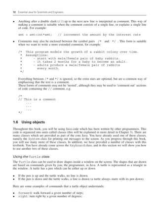 12 Essential Java for Scientists and Engineers
• Anything after a double slash (//) up to the next new line is interpreted as comment. This way of
making a comment is suitable when the comment consists of a single line, or explains a single line
of code. For example:
amt = amt+int*amt; // increment the amount by the interest rate
• Comments may also be enclosed between the symbol pairs /* and */ . This form is suitable
when we want to write a more extended comment, for example:
/* This program models the growth of a rabbit colony over time.
* Assumptions:
* - start with male/female pair of baby rabbits.
* - it takes 2 months for a baby to become an adult.
* - adults produce a male/female pair of rabbits
* every month.
*/
Everything between /* and */ is ignored, so the extra stars are optional, but are a common way of
emphasising that the text is a comment.
These forms of comments may not be ‘nested’, although they may be used to ‘comment out’ sections
of code containing the // comment, e.g.
/*
// This is a comment
...
...
...
*/
1.6 Using objects
Throughout this book, you will be using Java code which has been written by other programmers. This
code is organized into units called classes (this will be explained in more detail in Chapter 3). There are
many classes which are provided as part of the core Java. You have already used one of these classes,
namely the System class for printing out messages to the screen. As you progress through this book,
you will use many more of these classes. In addition, we have provided a number of classes with this
textbook. You have already come across the Keyboard class, and in this section we will show you how
to use another two of these classes.
Using the Turtle class
The Turtle class can be used to draw shapes inside a window on the screen. The shapes that are drawn
are based on commands given by you, the programmer, in Java. A turtle is represented as a triangle in
the window. A turtle has a pen which can be either up or down.
• If the pen is up and the turtle walks, no line is drawn.
• If the pen is down and the turtle walks, a line is drawn (a turtle always starts with its pen down).
Here are some examples of commands that a turtle object understands:
• forward: walk forward a given number of steps;
• right: turn right by a given number of degrees;
 