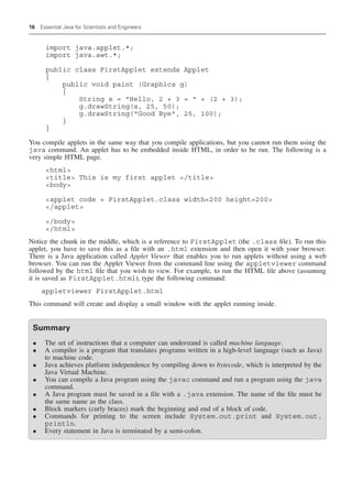 16 Essential Java for Scientists and Engineers
import java.applet.*;
import java.awt.*;
public class FirstApplet extends Applet
{
public void paint (Graphics g)
{
String s = Hello, 2 + 3 =  + (2 + 3);
g.drawString(s, 25, 50);
g.drawString(Good Bye, 25, 100);
}
}
You compile applets in the same way that you compile applications, but you cannot run them using the
java command. An applet has to be embedded inside HTML, in order to be run. The following is a
very simple HTML page.
html
title This is my first applet /title
body
applet code = FirstApplet.class width=200 height=200
/applet
/body
/html
Notice the chunk in the middle, which is a reference to FirstApplet (the .class file). To run this
applet, you have to save this as a file with an .html extension and then open it with your browser.
There is a Java application called Applet Viewer that enables you to run applets without using a web
browser. You can run the Applet Viewer from the command line using the appletviewer command
followed by the html file that you wish to view. For example, to run the HTML file above (assuming
it is saved as FirstApplet.html), type the following command:
appletviewer FirstApplet.html
This command will create and display a small window with the applet running inside.
Summary
• The set of instructions that a computer can understand is called machine language.
• A compiler is a program that translates programs written in a high-level language (such as Java)
to machine code.
• Java achieves platform independence by compiling down to bytecode, which is interpreted by the
Java Virtual Machine.
• You can compile a Java program using the javac command and run a program using the java
command.
• A Java program must be saved in a file with a .java extension. The name of the file must be
the same name as the class.
• Block markers (curly braces) mark the beginning and end of a block of code.
• Commands for printing to the screen include System.out.print and System.out.
println.
• Every statement in Java is terminated by a semi-colon.
 