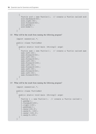 18 Essential Java for Scientists and Engineers
{
Turtle sid = new Turtle(); // create a Turtle called sid
sid.backward(50);
sid.right(90);
sid.forward(50);
sid.penUp();
sid.home();
}
}
1.8 What will be the result from running the following program?
import essential.*;
public class TurtleEx2
{
public static void main (String[] args)
{
Turtle sam = new Turtle(); // create a Turtle called sam
sam.left(45);
sam.forward(50);
sam.left(90);
sam.forward(50);
sam.left(90);
sam.forward(100);
sam.left(90);
sam.forward(100);
sam.left(90);
sam.forward(50);
sam.left(90);
sam.forward(50);
}
}
1.9 What will be the result from running the following program?
import essential.*;
public class TurtleEx3
{
public static void main (String[] args)
{
Turtle t = new Turtle(); // create a Turtle called t
t.penUp();
t.forward(100);
t.right(135);
t.penDown();
t.warp(100,0);
t.warp(0,-100);
t.warp(-100,0);
t.warp(0,100);
}
}
 