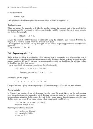 30 Essential Java for Scientists and Engineers
to the shorter form
var op= expr;
Their precedence level in the general scheme of things is shown in Appendix B.
Cast operators
When an integer, for example, is divided by another integer, the decimal part of the result is lost
(truncated) even if it is assigned to a float or double variable. However, the use of a cast operator
can fix this. For example,
x = (float) 10 / 3;
assigns the value of 3.333333 (instead of 3) to x by using the (float) cast operator. Note that the
integer 10 is cast to a float before the division takes place.
Cast operators are available for any data type, and are formed by placing parentheses around the data
type name.
Try Exercises 2.11 to 2.20.
2.6 Repeating with for
So far we have seen how to get data into a Java program, how to temporarily store it in variables, how to
evaluate simple expressions, and how to output the results. In this section we look at a new and powerful
feature: repetition. We start by showing you some examples, which you should run. We will then explain
in detail how the for loop works.
As a very simple introductory example run the following code:
for (int i = 1; i = 10; i++)
{
System.out.print( i +   );
}
You should get this output:
1 2 3 4 5 6 7 8 9 10
Can you see what’s going on? Change the print statement to println and see what happens.
Turtle spirals
In Chapter 1 we introduced you briefly to our Turtle class. We would like to use the turtle to draw
more interesting figures, for example, a spiral. To draw a spiral, the turtle has to move forward a certain
amount, change direction slightly, move forward slightly more, change direction again, move forward
slightly more, and so on. If we create a turtle called terry, and variable step,
Turtle terry = new Turtle();
double step = 10;
then the group of three statements
terry.forward(step);
terry.right(30);
step += 5;
 