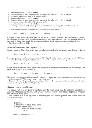 Java programming basics 35
5. condition is tested: 2 = 3 is true.
6. Since condition is true, statements are executed: the value of i*2 (4) is printed.
7. increment occurs: the value of i increases to 3.
8. condition is tested: 3 = 3 is true.
9. Since condition is true, statements are executed: the value of i*2 (6) is printed.
10. increment occurs: the value of i increases to 4.
11. condition is tested: 4 = 3 is false.
12. The loop terminates and control passes to the statement following the for block markers.
A very common error is to end the for clause with a semi-colon:
for (year = 1; year = 10; year++); { ... }
Can you explain what happens if you do this in the Invest program? The semi-colon terminates
the statement to be executed: in this case nothing—except incrementing year. So basically nothing is
repeated 10 times, after which the two statements in the block markers are executed exactly once.
Try Exercises 2.21 to 2.22.
Alternative ways of counting with for
In our examples of for thus far we have started counting at 1, which is a fairly natural thing to do, e.g.
for (int i = 1; i = 10; i++)
Many programmers prefer to start counting at 0 (it depends on how you were brought up), in which case
condition has to be changed subtly in order to secure the correct number of repeats:
for (int i = 0; i  10; i++)
Either way is acceptable; it just depends on whether you prefer counting from 0 or 1. For example, you
could rewrite the for in Invest as
for (int year = 0; year  10; year++)
However, year must then be replaced by (year+1) in the println statement to reflect the correct
year in the output. (Why would year++ be wrong here?)
In this book we will generally start counting at 1 in for loops, except in the case of array subscripts,
which invariably start at 0 (see Chapter 6).
Square rooting with Newton
The square root x of any positive number a may be found using only the arithmetic operations of
addition, subtraction and division, with Newton’s method. This is a neat iterative (repetitive) procedure
that refines an initial guess.
The structure plan of the algorithm to find the square root, and the program with sample output for
a = 2 is as follows:
1. Input a
2. Initialize x to 1 (the initial guess
3. Repeat 6 times (say)
Replace x by (x + a/x)/2
Print x
import essential.*;
 