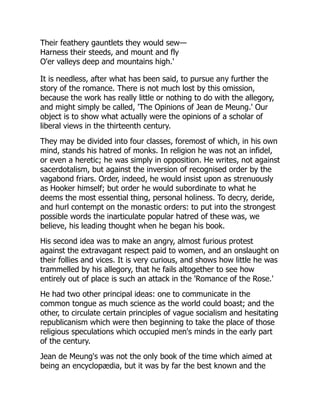 Their feathery gauntlets they would sew—
Harness their steeds, and mount and fly
O'er valleys deep and mountains high.'
It is needless, after what has been said, to pursue any further the
story of the romance. There is not much lost by this omission,
because the work has really little or nothing to do with the allegory,
and might simply be called, 'The Opinions of Jean de Meung.' Our
object is to show what actually were the opinions of a scholar of
liberal views in the thirteenth century.
They may be divided into four classes, foremost of which, in his own
mind, stands his hatred of monks. In religion he was not an infidel,
or even a heretic; he was simply in opposition. He writes, not against
sacerdotalism, but against the inversion of recognised order by the
vagabond friars. Order, indeed, he would insist upon as strenuously
as Hooker himself; but order he would subordinate to what he
deems the most essential thing, personal holiness. To decry, deride,
and hurl contempt on the monastic orders: to put into the strongest
possible words the inarticulate popular hatred of these was, we
believe, his leading thought when he began his book.
His second idea was to make an angry, almost furious protest
against the extravagant respect paid to women, and an onslaught on
their follies and vices. It is very curious, and shows how little he was
trammelled by his allegory, that he fails altogether to see how
entirely out of place is such an attack in the 'Romance of the Rose.'
He had two other principal ideas: one to communicate in the
common tongue as much science as the world could boast; and the
other, to circulate certain principles of vague socialism and hesitating
republicanism which were then beginning to take the place of those
religious speculations which occupied men's minds in the early part
of the century.
Jean de Meung's was not the only book of the time which aimed at
being an encyclopædia, but it was by far the best known and the
 