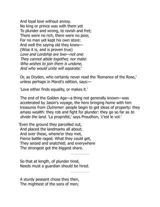 And loyal love without annoy.
No king or prince was with them yet
To plunder and wrong, to ravish and fret;
There were no rich, there were no poor,
For no man yet kept his own store:
And well the saying old they knew—
(Wise it is, and is proven true)
Love and Lordship are two—not one:
They cannot abide together, nor mate:
Who wishes to join them is undone,
And who would unite will separate.'
Or, as Dryden, who certainly never read the 'Romance of the Rose,'
unless perhaps in Marot's edition, says:—
'Love either finds equality, or makes it.'
The end of the Golden Age—a thing not generally known—was
accelerated by Jason's voyage, the hero bringing home with him
treasures from Outremer: people begin to get ideas of property: they
amass wealth: they rob and fight for plunder: they go so far as to
divide the land. 'La propriété,' says Proudhon, 'c'est le vol.'
'Even the ground they parcelled out,
And placed the landmarks all about;
And over these, whene'er they met,
Fierce battle raged. What they could get,
They seized and snatched; and everywhere
The strongest got the biggest share.
So that at length, of plunder tired,
Needs must a guardian should be hired.
A sturdy peasant chose they then,
The mightiest of the sons of men;
 