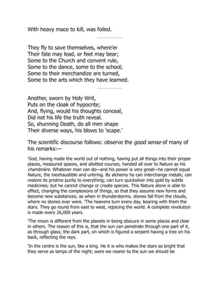 With heavy mace to kill, was foiled.
They fly to save themselves, where'er
Their fate may lead, or feet may bear;
Some to the Church and convent rule,
Some to the dance, some to the school;
Some to their merchandize are turned,
Some to the arts which they have learned.
Another, sworn by Holy Writ,
Puts on the cloak of hypocrite;
And, flying, would his thoughts conceal,
Did not his life the truth reveal.
So, shunning Death, do all men shape
Their diverse ways, his blows to 'scape.'
The scientific discourse follows: observe the good sense of many of
his remarks:—
'God, having made the world out of nothing, having put all things into their proper
places, measured spaces, and allotted courses, handed all over to Nature as his
chambrière. Whatever man can do—and his power is very great—he cannot equal
Nature, the inexhaustible and untiring. By alchemy he can interchange metals; can
restore its pristine purity to everything; can turn quicksilver into gold by subtle
medicines; but he cannot change or create species. This Nature alone is able to
effect, changing the complexions of things, so that they assume new forms and
become new substances; as when in thunderstorms, stones fall from the clouds,
where no stones ever were. 'The heavens turn every day, bearing with them the
stars. They go round from east to west, rejoicing the world. A complete revolution
is made every 26,000 years.
'The moon is different from the planets in being obscure in some places and clear
in others. The reason of this is, that the sun can penetrate through one part of it,
as through glass; the dark part, on which is figured a serpent having a tree on his
back, reflecting the rays.
'In the centre is the sun, like a king. He it is who makes the stars so bright that
they serve as lamps of the night; were we nearer to the sun we should be
 