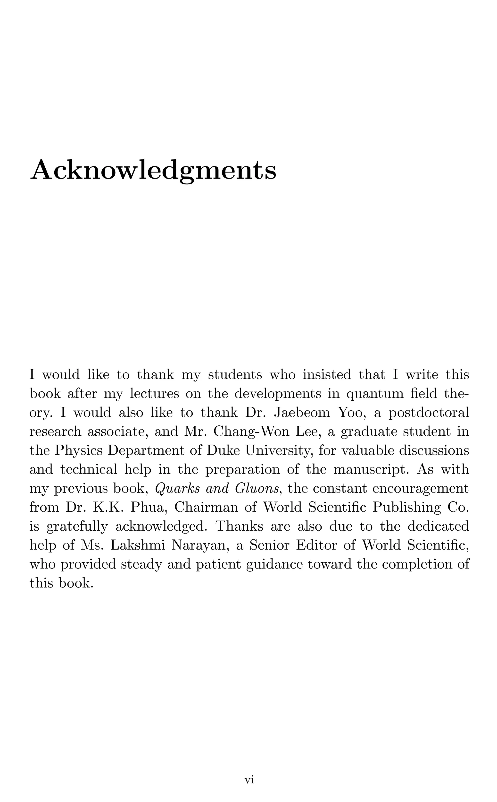 Acknowledgments
I would like to thank my students who insisted that I write this
book after my lectures on the developments in quantum ﬁeld the-
ory. I would also like to thank Dr. Jaebeom Yoo, a postdoctoral
research associate, and Mr. Chang-Won Lee, a graduate student in
the Physics Department of Duke University, for valuable discussions
and technical help in the preparation of the manuscript. As with
my previous book, Quarks and Gluons, the constant encouragement
from Dr. K.K. Phua, Chairman of World Scientiﬁc Publishing Co.
is gratefully acknowledged. Thanks are also due to the dedicated
help of Ms. Lakshmi Narayan, a Senior Editor of World Scientiﬁc,
who provided steady and patient guidance toward the completion of
this book.
vi
 