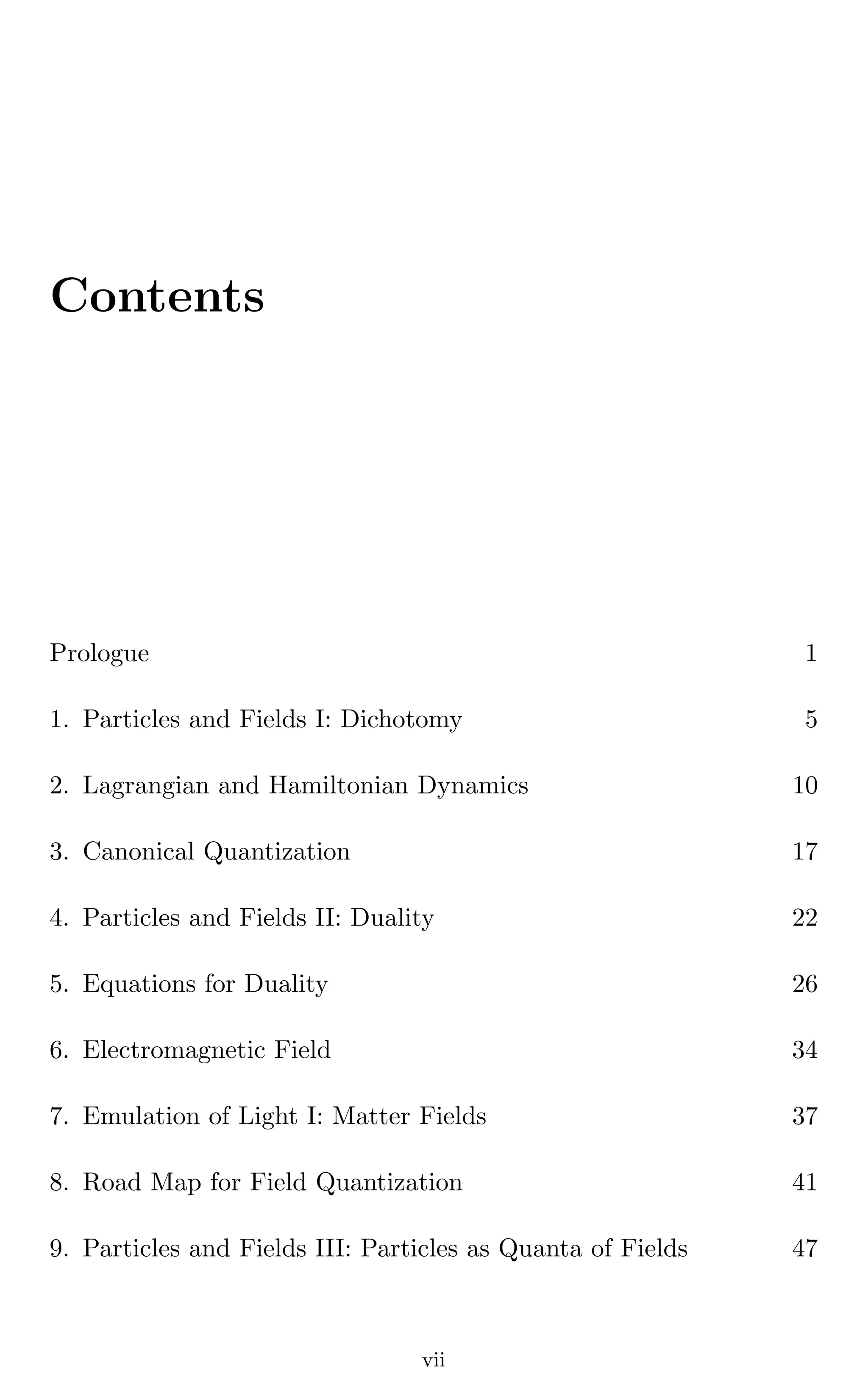 Contents
Prologue 1
1. Particles and Fields I: Dichotomy 5
2. Lagrangian and Hamiltonian Dynamics 10
3. Canonical Quantization 17
4. Particles and Fields II: Duality 22
5. Equations for Duality 26
6. Electromagnetic Field 34
7. Emulation of Light I: Matter Fields 37
8. Road Map for Field Quantization 41
9. Particles and Fields III: Particles as Quanta of Fields 47
vii
 