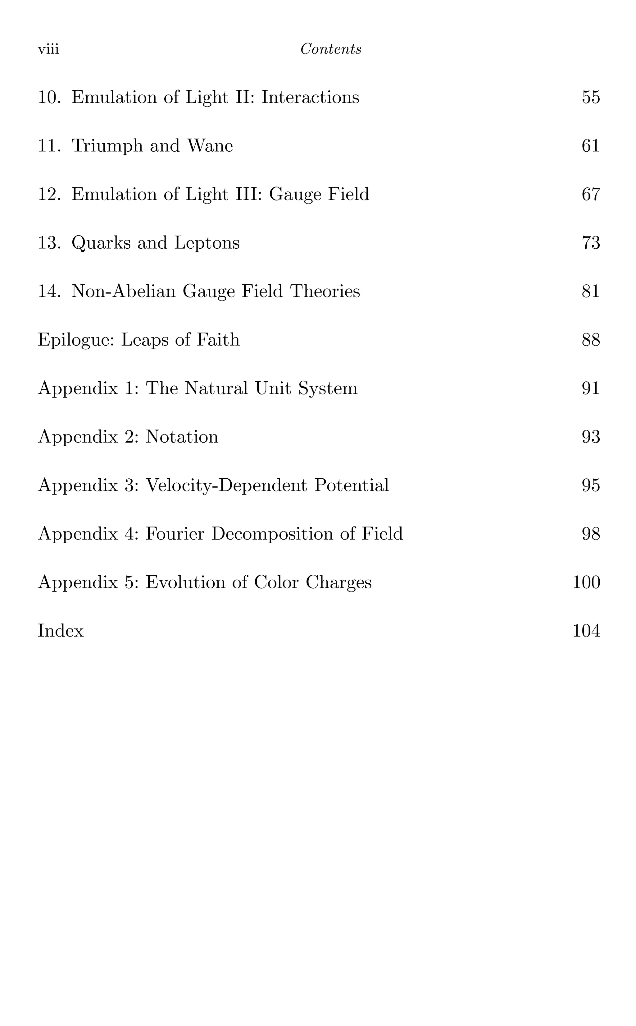 viii Contents
10. Emulation of Light II: Interactions 55
11. Triumph and Wane 61
12. Emulation of Light III: Gauge Field 67
13. Quarks and Leptons 73
14. Non-Abelian Gauge Field Theories 81
Epilogue: Leaps of Faith 88
Appendix 1: The Natural Unit System 91
Appendix 2: Notation 93
Appendix 3: Velocity-Dependent Potential 95
Appendix 4: Fourier Decomposition of Field 98
Appendix 5: Evolution of Color Charges 100
Index 104
 