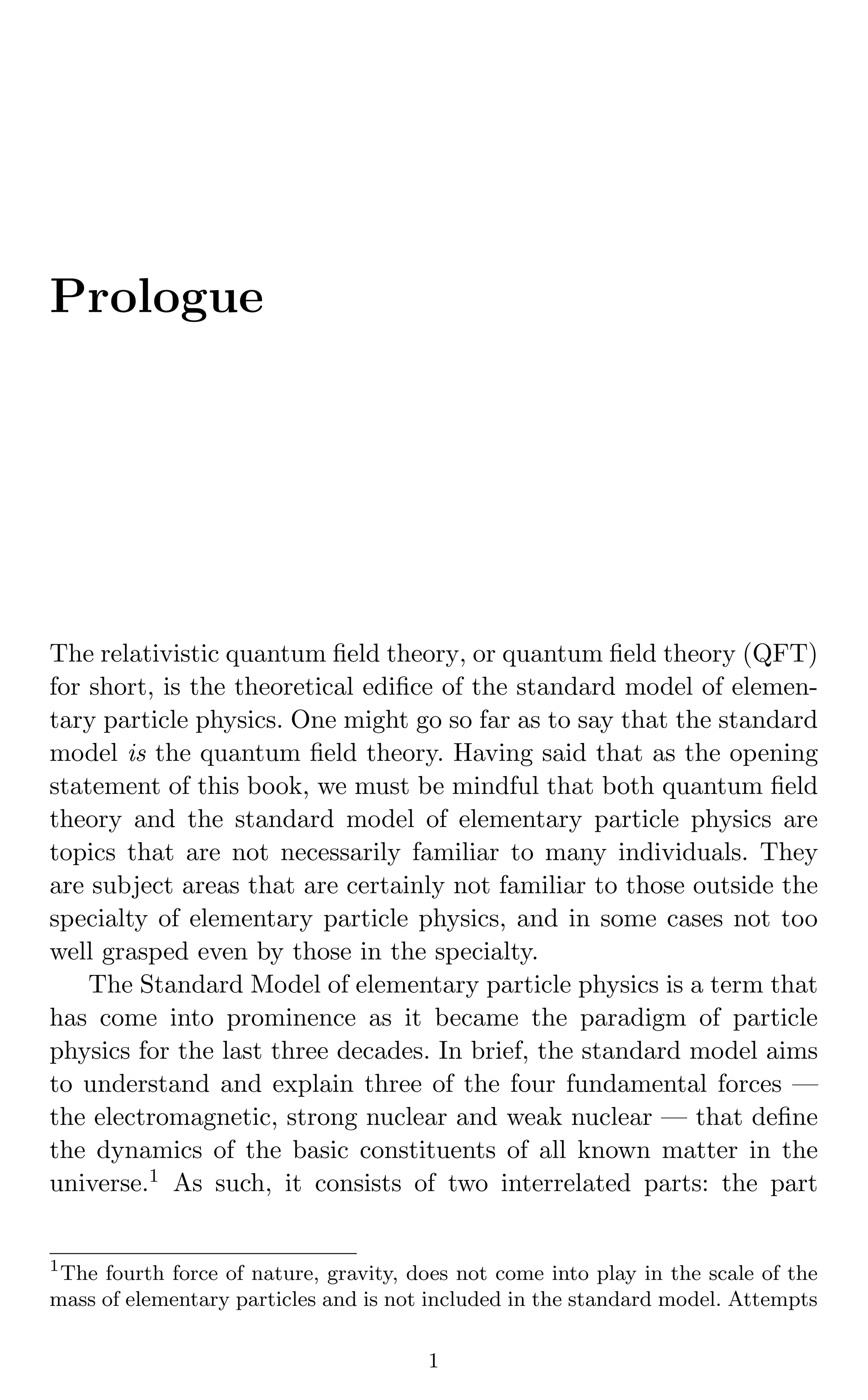 Prologue
The relativistic quantum ﬁeld theory, or quantum ﬁeld theory (QFT)
for short, is the theoretical ediﬁce of the standard model of elemen-
tary particle physics. One might go so far as to say that the standard
model is the quantum ﬁeld theory. Having said that as the opening
statement of this book, we must be mindful that both quantum ﬁeld
theory and the standard model of elementary particle physics are
topics that are not necessarily familiar to many individuals. They
are subject areas that are certainly not familiar to those outside the
specialty of elementary particle physics, and in some cases not too
well grasped even by those in the specialty.
The Standard Model of elementary particle physics is a term that
has come into prominence as it became the paradigm of particle
physics for the last three decades. In brief, the standard model aims
to understand and explain three of the four fundamental forces —
the electromagnetic, strong nuclear and weak nuclear — that deﬁne
the dynamics of the basic constituents of all known matter in the
universe.1 As such, it consists of two interrelated parts: the part
1
The fourth force of nature, gravity, does not come into play in the scale of the
mass of elementary particles and is not included in the standard model. Attempts
1
 