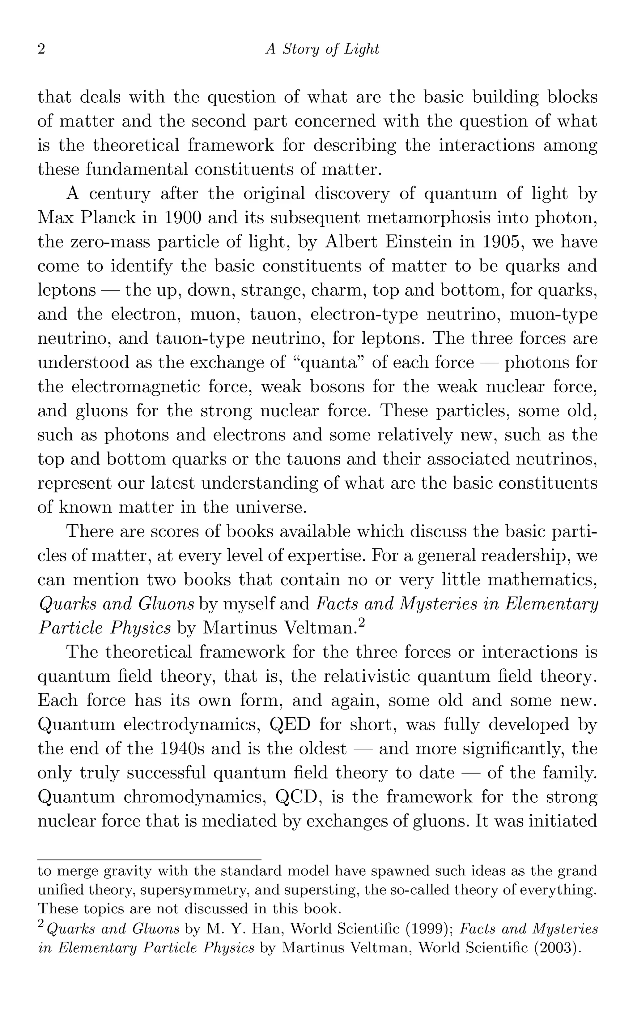 2 A Story of Light
that deals with the question of what are the basic building blocks
of matter and the second part concerned with the question of what
is the theoretical framework for describing the interactions among
these fundamental constituents of matter.
A century after the original discovery of quantum of light by
Max Planck in 1900 and its subsequent metamorphosis into photon,
the zero-mass particle of light, by Albert Einstein in 1905, we have
come to identify the basic constituents of matter to be quarks and
leptons — the up, down, strange, charm, top and bottom, for quarks,
and the electron, muon, tauon, electron-type neutrino, muon-type
neutrino, and tauon-type neutrino, for leptons. The three forces are
understood as the exchange of “quanta” of each force — photons for
the electromagnetic force, weak bosons for the weak nuclear force,
and gluons for the strong nuclear force. These particles, some old,
such as photons and electrons and some relatively new, such as the
top and bottom quarks or the tauons and their associated neutrinos,
represent our latest understanding of what are the basic constituents
of known matter in the universe.
There are scores of books available which discuss the basic parti-
cles of matter, at every level of expertise. For a general readership, we
can mention two books that contain no or very little mathematics,
Quarks and Gluons by myself and Facts and Mysteries in Elementary
Particle Physics by Martinus Veltman.2
The theoretical framework for the three forces or interactions is
quantum ﬁeld theory, that is, the relativistic quantum ﬁeld theory.
Each force has its own form, and again, some old and some new.
Quantum electrodynamics, QED for short, was fully developed by
the end of the 1940s and is the oldest — and more signiﬁcantly, the
only truly successful quantum ﬁeld theory to date — of the family.
Quantum chromodynamics, QCD, is the framework for the strong
nuclear force that is mediated by exchanges of gluons. It was initiated
to merge gravity with the standard model have spawned such ideas as the grand
uniﬁed theory, supersymmetry, and supersting, the so-called theory of everything.
These topics are not discussed in this book.
2
Quarks and Gluons by M. Y. Han, World Scientiﬁc (1999); Facts and Mysteries
in Elementary Particle Physics by Martinus Veltman, World Scientiﬁc (2003).
 
