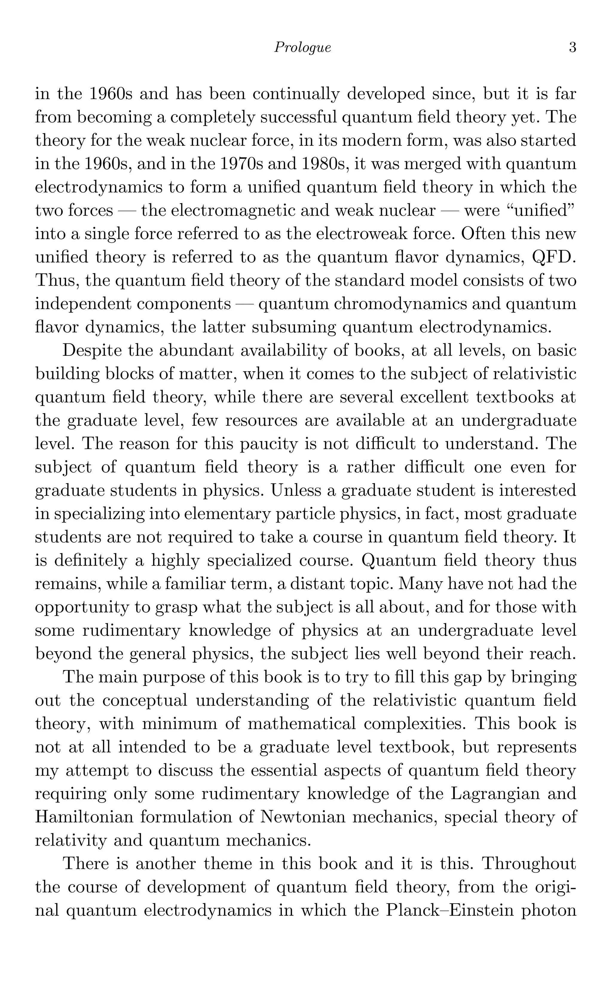Prologue 3
in the 1960s and has been continually developed since, but it is far
from becoming a completely successful quantum ﬁeld theory yet. The
theory for the weak nuclear force, in its modern form, was also started
in the 1960s, and in the 1970s and 1980s, it was merged with quantum
electrodynamics to form a uniﬁed quantum ﬁeld theory in which the
two forces — the electromagnetic and weak nuclear — were “uniﬁed”
into a single force referred to as the electroweak force. Often this new
uniﬁed theory is referred to as the quantum ﬂavor dynamics, QFD.
Thus, the quantum ﬁeld theory of the standard model consists of two
independent components — quantum chromodynamics and quantum
ﬂavor dynamics, the latter subsuming quantum electrodynamics.
Despite the abundant availability of books, at all levels, on basic
building blocks of matter, when it comes to the subject of relativistic
quantum ﬁeld theory, while there are several excellent textbooks at
the graduate level, few resources are available at an undergraduate
level. The reason for this paucity is not diﬃcult to understand. The
subject of quantum ﬁeld theory is a rather diﬃcult one even for
graduate students in physics. Unless a graduate student is interested
in specializing into elementary particle physics, in fact, most graduate
students are not required to take a course in quantum ﬁeld theory. It
is deﬁnitely a highly specialized course. Quantum ﬁeld theory thus
remains, while a familiar term, a distant topic. Many have not had the
opportunity to grasp what the subject is all about, and for those with
some rudimentary knowledge of physics at an undergraduate level
beyond the general physics, the subject lies well beyond their reach.
The main purpose of this book is to try to ﬁll this gap by bringing
out the conceptual understanding of the relativistic quantum ﬁeld
theory, with minimum of mathematical complexities. This book is
not at all intended to be a graduate level textbook, but represents
my attempt to discuss the essential aspects of quantum ﬁeld theory
requiring only some rudimentary knowledge of the Lagrangian and
Hamiltonian formulation of Newtonian mechanics, special theory of
relativity and quantum mechanics.
There is another theme in this book and it is this. Throughout
the course of development of quantum ﬁeld theory, from the origi-
nal quantum electrodynamics in which the Planck–Einstein photon
 