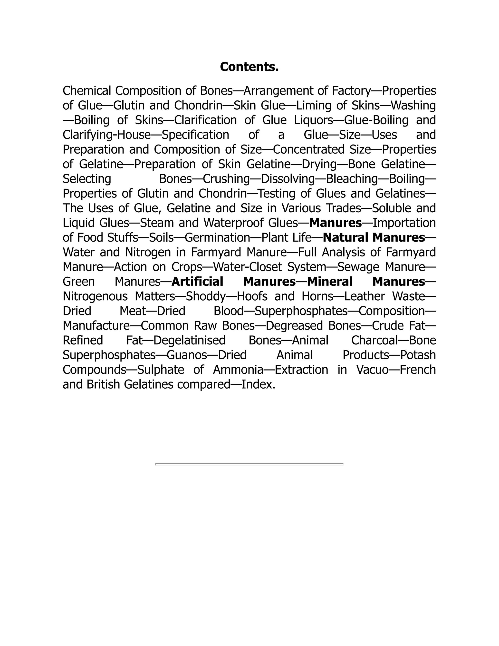 Contents.
Chemical Composition of Bones—Arrangement of Factory—Properties
of Glue—Glutin and Chondrin—Skin Glue—Liming of Skins—Washing
—Boiling of Skins—Clarification of Glue Liquors—Glue-Boiling and
Clarifying-House—Specification of a Glue—Size—Uses and
Preparation and Composition of Size—Concentrated Size—Properties
of Gelatine—Preparation of Skin Gelatine—Drying—Bone Gelatine—
Selecting Bones—Crushing—Dissolving—Bleaching—Boiling—
Properties of Glutin and Chondrin—Testing of Glues and Gelatines—
The Uses of Glue, Gelatine and Size in Various Trades—Soluble and
Liquid Glues—Steam and Waterproof Glues—Manures—Importation
of Food Stuffs—Soils—Germination—Plant Life—Natural Manures—
Water and Nitrogen in Farmyard Manure—Full Analysis of Farmyard
Manure—Action on Crops—Water-Closet System—Sewage Manure—
Green Manures—Artificial Manures—Mineral Manures—
Nitrogenous Matters—Shoddy—Hoofs and Horns—Leather Waste—
Dried Meat—Dried Blood—Superphosphates—Composition—
Manufacture—Common Raw Bones—Degreased Bones—Crude Fat—
Refined Fat—Degelatinised Bones—Animal Charcoal—Bone
Superphosphates—Guanos—Dried Animal Products—Potash
Compounds—Sulphate of Ammonia—Extraction in Vacuo—French
and British Gelatines compared—Index.
 