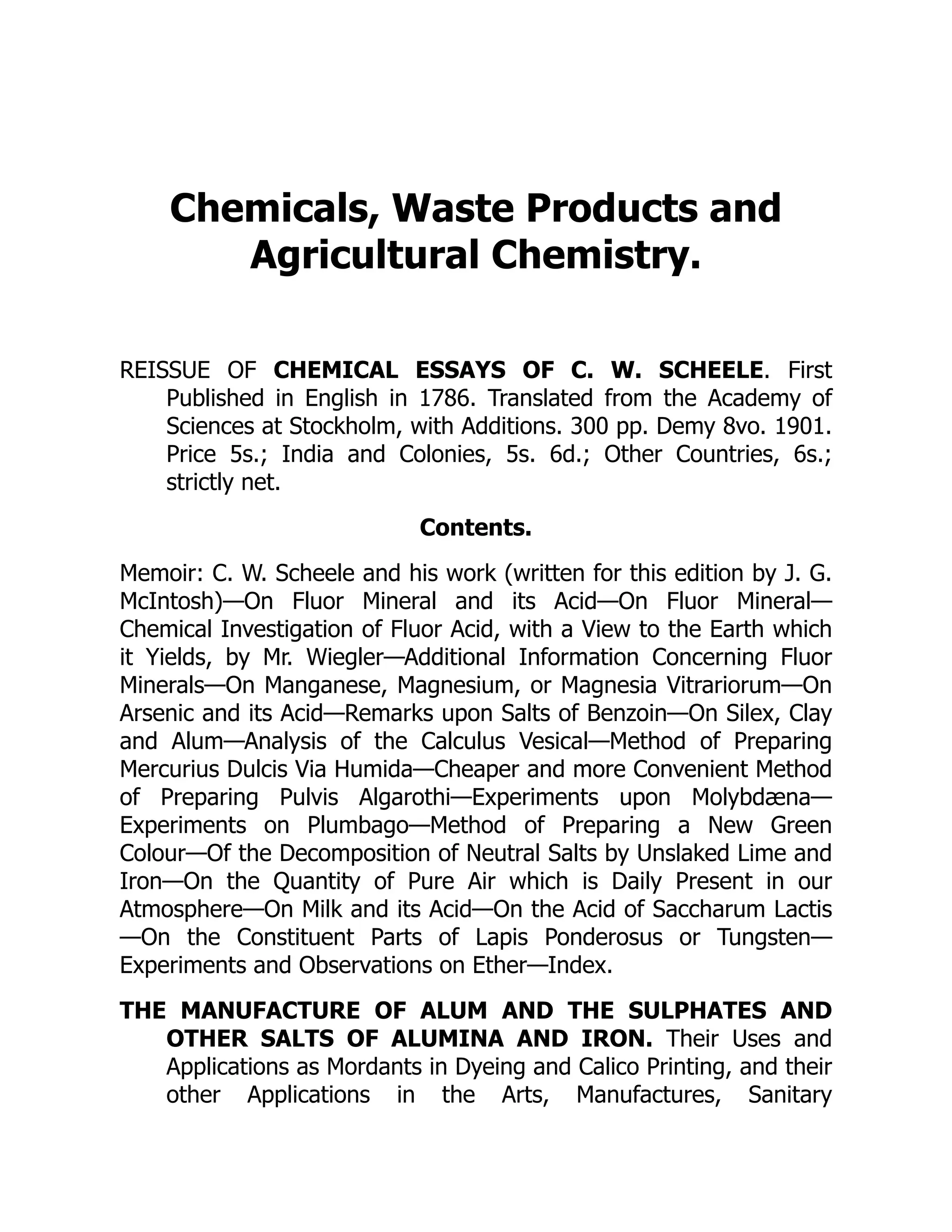 Chemicals, Waste Products and
Agricultural Chemistry.
REISSUE OF CHEMICAL ESSAYS OF C. W. SCHEELE. First
Published in English in 1786. Translated from the Academy of
Sciences at Stockholm, with Additions. 300 pp. Demy 8vo. 1901.
Price 5s.; India and Colonies, 5s. 6d.; Other Countries, 6s.;
strictly net.
Contents.
Memoir: C. W. Scheele and his work (written for this edition by J. G.
McIntosh)—On Fluor Mineral and its Acid—On Fluor Mineral—
Chemical Investigation of Fluor Acid, with a View to the Earth which
it Yields, by Mr. Wiegler—Additional Information Concerning Fluor
Minerals—On Manganese, Magnesium, or Magnesia Vitrariorum—On
Arsenic and its Acid—Remarks upon Salts of Benzoin—On Silex, Clay
and Alum—Analysis of the Calculus Vesical—Method of Preparing
Mercurius Dulcis Via Humida—Cheaper and more Convenient Method
of Preparing Pulvis Algarothi—Experiments upon Molybdæna—
Experiments on Plumbago—Method of Preparing a New Green
Colour—Of the Decomposition of Neutral Salts by Unslaked Lime and
Iron—On the Quantity of Pure Air which is Daily Present in our
Atmosphere—On Milk and its Acid—On the Acid of Saccharum Lactis
—On the Constituent Parts of Lapis Ponderosus or Tungsten—
Experiments and Observations on Ether—Index.
THE MANUFACTURE OF ALUM AND THE SULPHATES AND
OTHER SALTS OF ALUMINA AND IRON. Their Uses and
Applications as Mordants in Dyeing and Calico Printing, and their
other Applications in the Arts, Manufactures, Sanitary
 