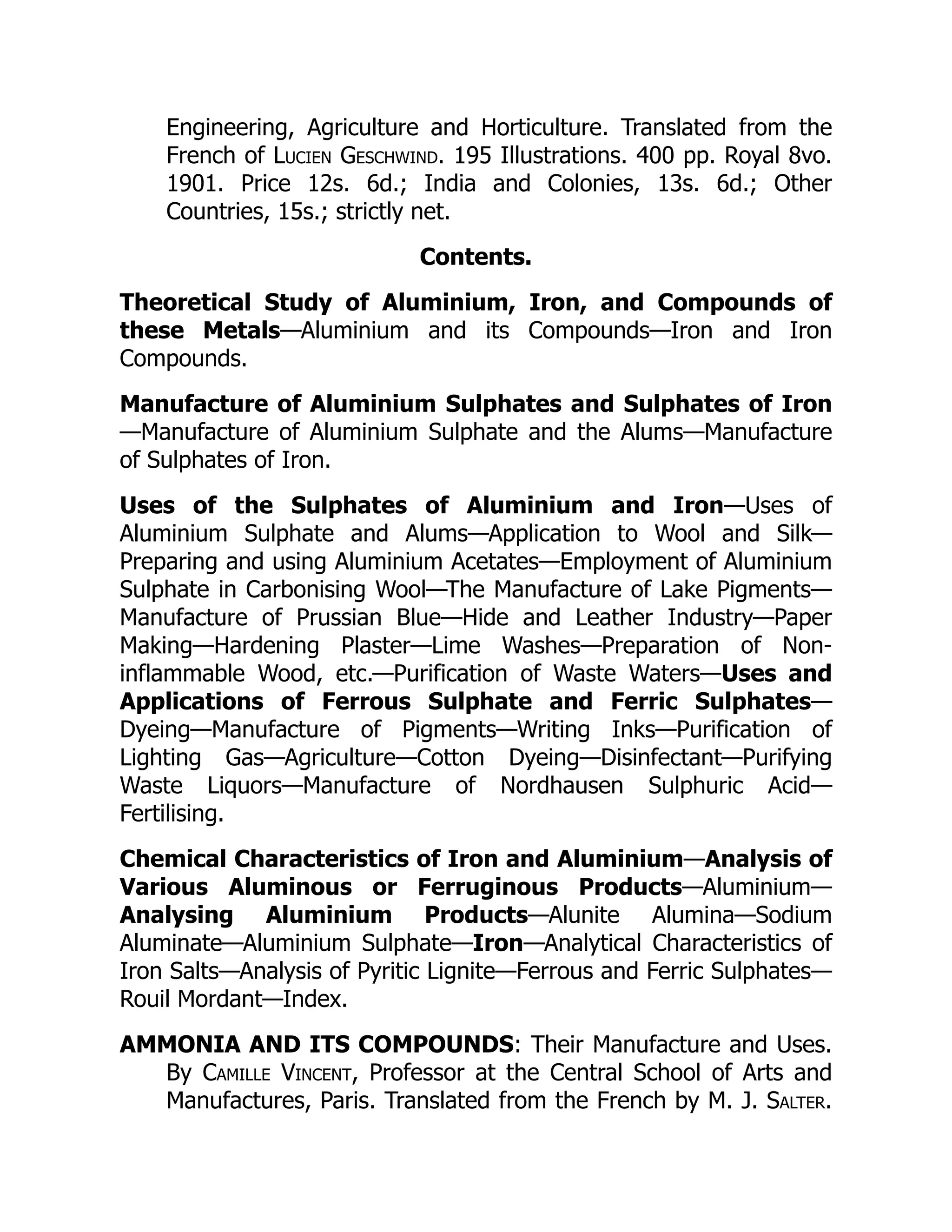 Engineering, Agriculture and Horticulture. Translated from the
French of Lucien Geschwind. 195 Illustrations. 400 pp. Royal 8vo.
1901. Price 12s. 6d.; India and Colonies, 13s. 6d.; Other
Countries, 15s.; strictly net.
Contents.
Theoretical Study of Aluminium, Iron, and Compounds of
these Metals—Aluminium and its Compounds—Iron and Iron
Compounds.
Manufacture of Aluminium Sulphates and Sulphates of Iron
—Manufacture of Aluminium Sulphate and the Alums—Manufacture
of Sulphates of Iron.
Uses of the Sulphates of Aluminium and Iron—Uses of
Aluminium Sulphate and Alums—Application to Wool and Silk—
Preparing and using Aluminium Acetates—Employment of Aluminium
Sulphate in Carbonising Wool—The Manufacture of Lake Pigments—
Manufacture of Prussian Blue—Hide and Leather Industry—Paper
Making—Hardening Plaster—Lime Washes—Preparation of Non-
inflammable Wood, etc.—Purification of Waste Waters—Uses and
Applications of Ferrous Sulphate and Ferric Sulphates—
Dyeing—Manufacture of Pigments—Writing Inks—Purification of
Lighting Gas—Agriculture—Cotton Dyeing—Disinfectant—Purifying
Waste Liquors—Manufacture of Nordhausen Sulphuric Acid—
Fertilising.
Chemical Characteristics of Iron and Aluminium—Analysis of
Various Aluminous or Ferruginous Products—Aluminium—
Analysing Aluminium Products—Alunite Alumina—Sodium
Aluminate—Aluminium Sulphate—Iron—Analytical Characteristics of
Iron Salts—Analysis of Pyritic Lignite—Ferrous and Ferric Sulphates—
Rouil Mordant—Index.
AMMONIA AND ITS COMPOUNDS: Their Manufacture and Uses.
By Camille Vincent, Professor at the Central School of Arts and
Manufactures, Paris. Translated from the French by M. J. Salter.
 