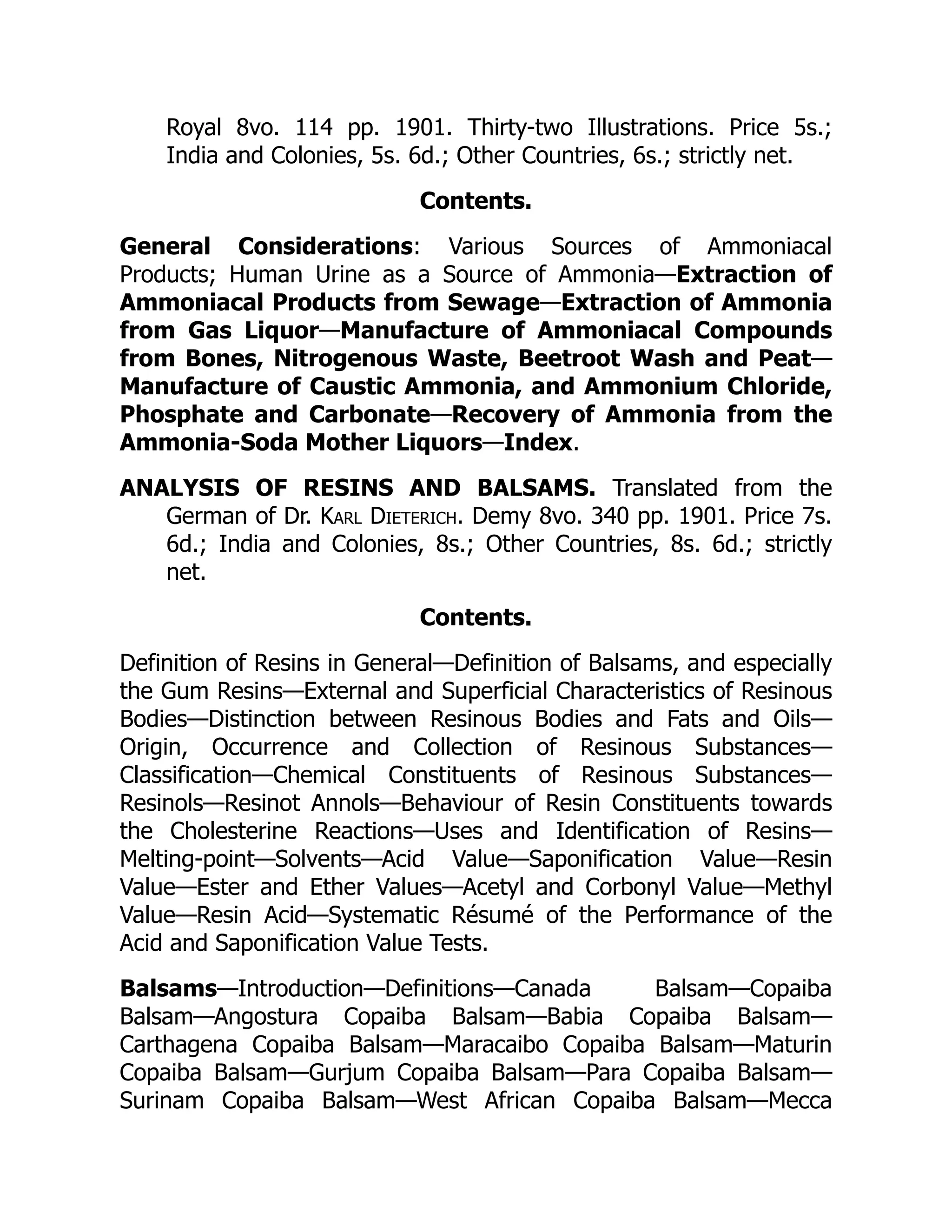 Royal 8vo. 114 pp. 1901. Thirty-two Illustrations. Price 5s.;
India and Colonies, 5s. 6d.; Other Countries, 6s.; strictly net.
Contents.
General Considerations: Various Sources of Ammoniacal
Products; Human Urine as a Source of Ammonia—Extraction of
Ammoniacal Products from Sewage—Extraction of Ammonia
from Gas Liquor—Manufacture of Ammoniacal Compounds
from Bones, Nitrogenous Waste, Beetroot Wash and Peat—
Manufacture of Caustic Ammonia, and Ammonium Chloride,
Phosphate and Carbonate—Recovery of Ammonia from the
Ammonia-Soda Mother Liquors—Index.
ANALYSIS OF RESINS AND BALSAMS. Translated from the
German of Dr. Karl Dieterich. Demy 8vo. 340 pp. 1901. Price 7s.
6d.; India and Colonies, 8s.; Other Countries, 8s. 6d.; strictly
net.
Contents.
Definition of Resins in General—Definition of Balsams, and especially
the Gum Resins—External and Superficial Characteristics of Resinous
Bodies—Distinction between Resinous Bodies and Fats and Oils—
Origin, Occurrence and Collection of Resinous Substances—
Classification—Chemical Constituents of Resinous Substances—
Resinols—Resinot Annols—Behaviour of Resin Constituents towards
the Cholesterine Reactions—Uses and Identification of Resins—
Melting-point—Solvents—Acid Value—Saponification Value—Resin
Value—Ester and Ether Values—Acetyl and Corbonyl Value—Methyl
Value—Resin Acid—Systematic Résumé of the Performance of the
Acid and Saponification Value Tests.
Balsams—Introduction—Definitions—Canada Balsam—Copaiba
Balsam—Angostura Copaiba Balsam—Babia Copaiba Balsam—
Carthagena Copaiba Balsam—Maracaibo Copaiba Balsam—Maturin
Copaiba Balsam—Gurjum Copaiba Balsam—Para Copaiba Balsam—
Surinam Copaiba Balsam—West African Copaiba Balsam—Mecca
 
