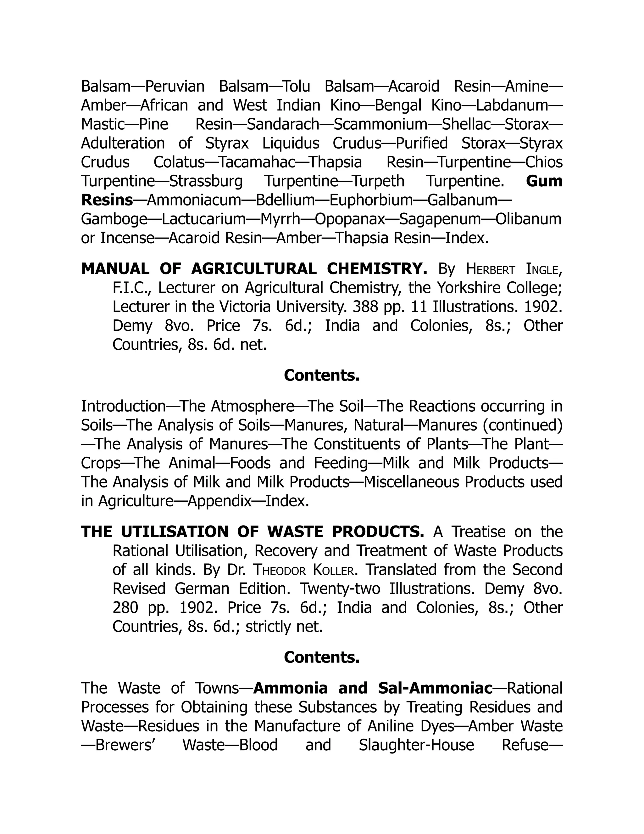 Balsam—Peruvian Balsam—Tolu Balsam—Acaroid Resin—Amine—
Amber—African and West Indian Kino—Bengal Kino—Labdanum—
Mastic—Pine Resin—Sandarach—Scammonium—Shellac—Storax—
Adulteration of Styrax Liquidus Crudus—Purified Storax—Styrax
Crudus Colatus—Tacamahac—Thapsia Resin—Turpentine—Chios
Turpentine—Strassburg Turpentine—Turpeth Turpentine. Gum
Resins—Ammoniacum—Bdellium—Euphorbium—Galbanum—
Gamboge—Lactucarium—Myrrh—Opopanax—Sagapenum—Olibanum
or Incense—Acaroid Resin—Amber—Thapsia Resin—Index.
MANUAL OF AGRICULTURAL CHEMISTRY. By Herbert Ingle,
F.I.C., Lecturer on Agricultural Chemistry, the Yorkshire College;
Lecturer in the Victoria University. 388 pp. 11 Illustrations. 1902.
Demy 8vo. Price 7s. 6d.; India and Colonies, 8s.; Other
Countries, 8s. 6d. net.
Contents.
Introduction—The Atmosphere—The Soil—The Reactions occurring in
Soils—The Analysis of Soils—Manures, Natural—Manures (continued)
—The Analysis of Manures—The Constituents of Plants—The Plant—
Crops—The Animal—Foods and Feeding—Milk and Milk Products—
The Analysis of Milk and Milk Products—Miscellaneous Products used
in Agriculture—Appendix—Index.
THE UTILISATION OF WASTE PRODUCTS. A Treatise on the
Rational Utilisation, Recovery and Treatment of Waste Products
of all kinds. By Dr. Theodor Koller. Translated from the Second
Revised German Edition. Twenty-two Illustrations. Demy 8vo.
280 pp. 1902. Price 7s. 6d.; India and Colonies, 8s.; Other
Countries, 8s. 6d.; strictly net.
Contents.
The Waste of Towns—Ammonia and Sal-Ammoniac—Rational
Processes for Obtaining these Substances by Treating Residues and
Waste—Residues in the Manufacture of Aniline Dyes—Amber Waste
—Brewers’ Waste—Blood and Slaughter-House Refuse—
 