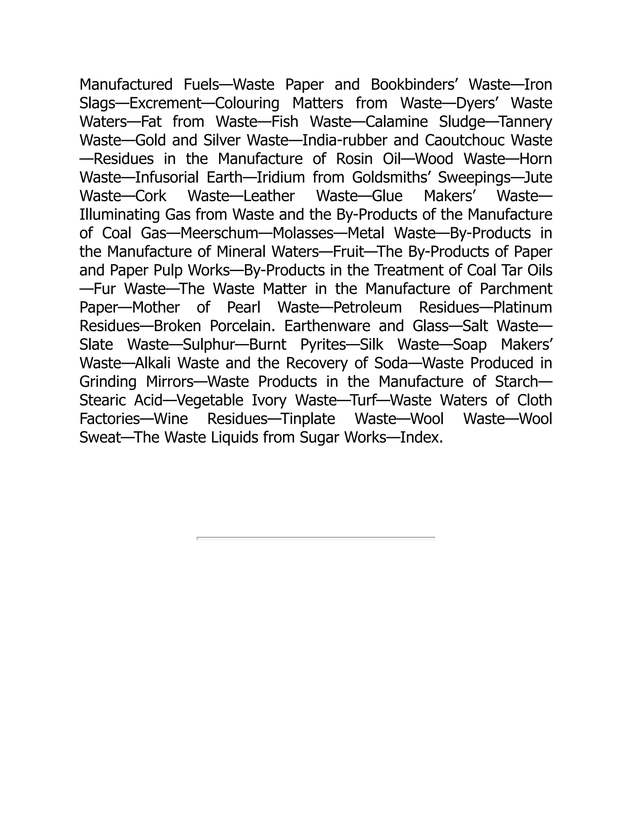 Manufactured Fuels—Waste Paper and Bookbinders’ Waste—Iron
Slags—Excrement—Colouring Matters from Waste—Dyers’ Waste
Waters—Fat from Waste—Fish Waste—Calamine Sludge—Tannery
Waste—Gold and Silver Waste—India-rubber and Caoutchouc Waste
—Residues in the Manufacture of Rosin Oil—Wood Waste—Horn
Waste—Infusorial Earth—Iridium from Goldsmiths’ Sweepings—Jute
Waste—Cork Waste—Leather Waste—Glue Makers’ Waste—
Illuminating Gas from Waste and the By-Products of the Manufacture
of Coal Gas—Meerschum—Molasses—Metal Waste—By-Products in
the Manufacture of Mineral Waters—Fruit—The By-Products of Paper
and Paper Pulp Works—By-Products in the Treatment of Coal Tar Oils
—Fur Waste—The Waste Matter in the Manufacture of Parchment
Paper—Mother of Pearl Waste—Petroleum Residues—Platinum
Residues—Broken Porcelain. Earthenware and Glass—Salt Waste—
Slate Waste—Sulphur—Burnt Pyrites—Silk Waste—Soap Makers’
Waste—Alkali Waste and the Recovery of Soda—Waste Produced in
Grinding Mirrors—Waste Products in the Manufacture of Starch—
Stearic Acid—Vegetable Ivory Waste—Turf—Waste Waters of Cloth
Factories—Wine Residues—Tinplate Waste—Wool Waste—Wool
Sweat—The Waste Liquids from Sugar Works—Index.
 