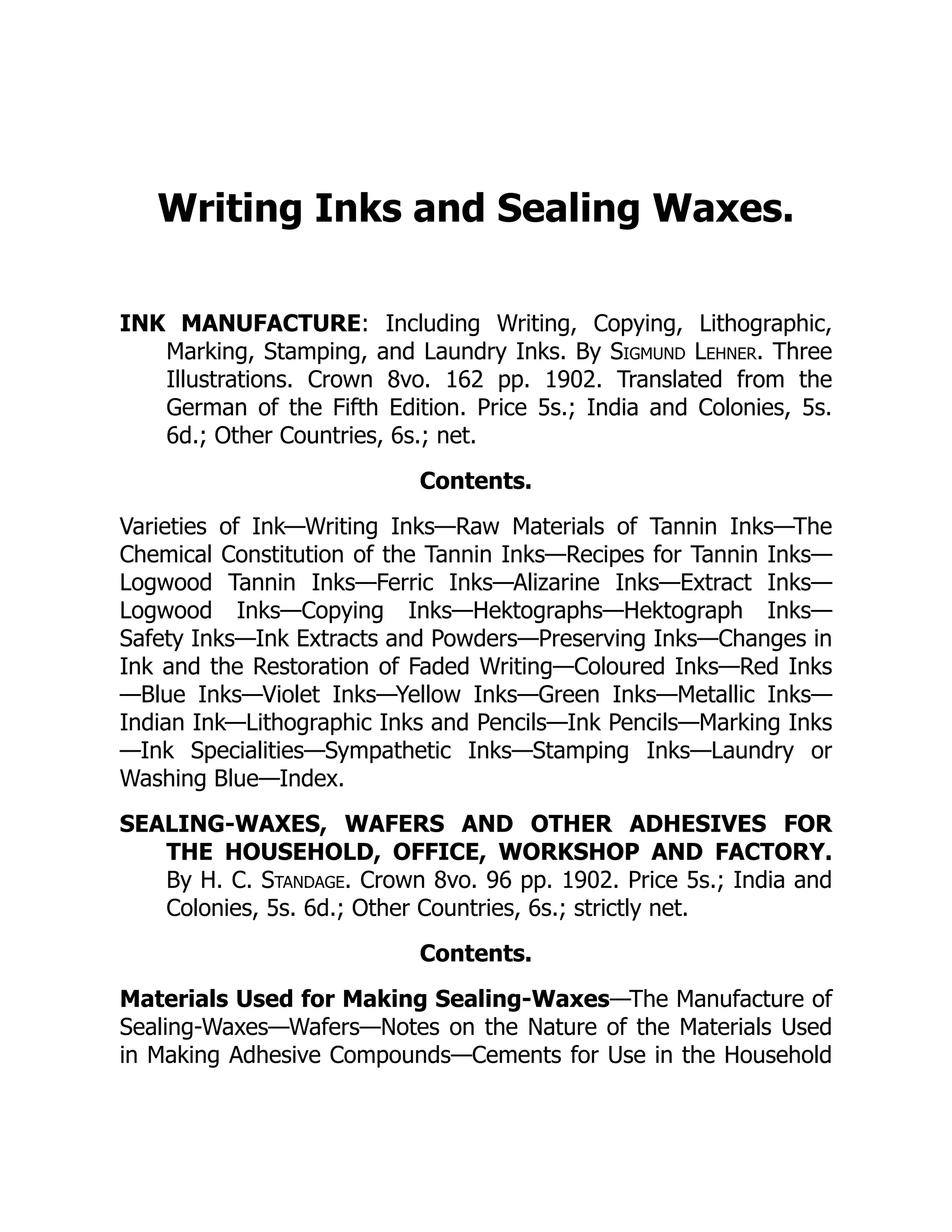 Writing Inks and Sealing Waxes.
INK MANUFACTURE: Including Writing, Copying, Lithographic,
Marking, Stamping, and Laundry Inks. By Sigmund Lehner. Three
Illustrations. Crown 8vo. 162 pp. 1902. Translated from the
German of the Fifth Edition. Price 5s.; India and Colonies, 5s.
6d.; Other Countries, 6s.; net.
Contents.
Varieties of Ink—Writing Inks—Raw Materials of Tannin Inks—The
Chemical Constitution of the Tannin Inks—Recipes for Tannin Inks—
Logwood Tannin Inks—Ferric Inks—Alizarine Inks—Extract Inks—
Logwood Inks—Copying Inks—Hektographs—Hektograph Inks—
Safety Inks—Ink Extracts and Powders—Preserving Inks—Changes in
Ink and the Restoration of Faded Writing—Coloured Inks—Red Inks
—Blue Inks—Violet Inks—Yellow Inks—Green Inks—Metallic Inks—
Indian Ink—Lithographic Inks and Pencils—Ink Pencils—Marking Inks
—Ink Specialities—Sympathetic Inks—Stamping Inks—Laundry or
Washing Blue—Index.
SEALING-WAXES, WAFERS AND OTHER ADHESIVES FOR
THE HOUSEHOLD, OFFICE, WORKSHOP AND FACTORY.
By H. C. Standage. Crown 8vo. 96 pp. 1902. Price 5s.; India and
Colonies, 5s. 6d.; Other Countries, 6s.; strictly net.
Contents.
Materials Used for Making Sealing-Waxes—The Manufacture of
Sealing-Waxes—Wafers—Notes on the Nature of the Materials Used
in Making Adhesive Compounds—Cements for Use in the Household
 