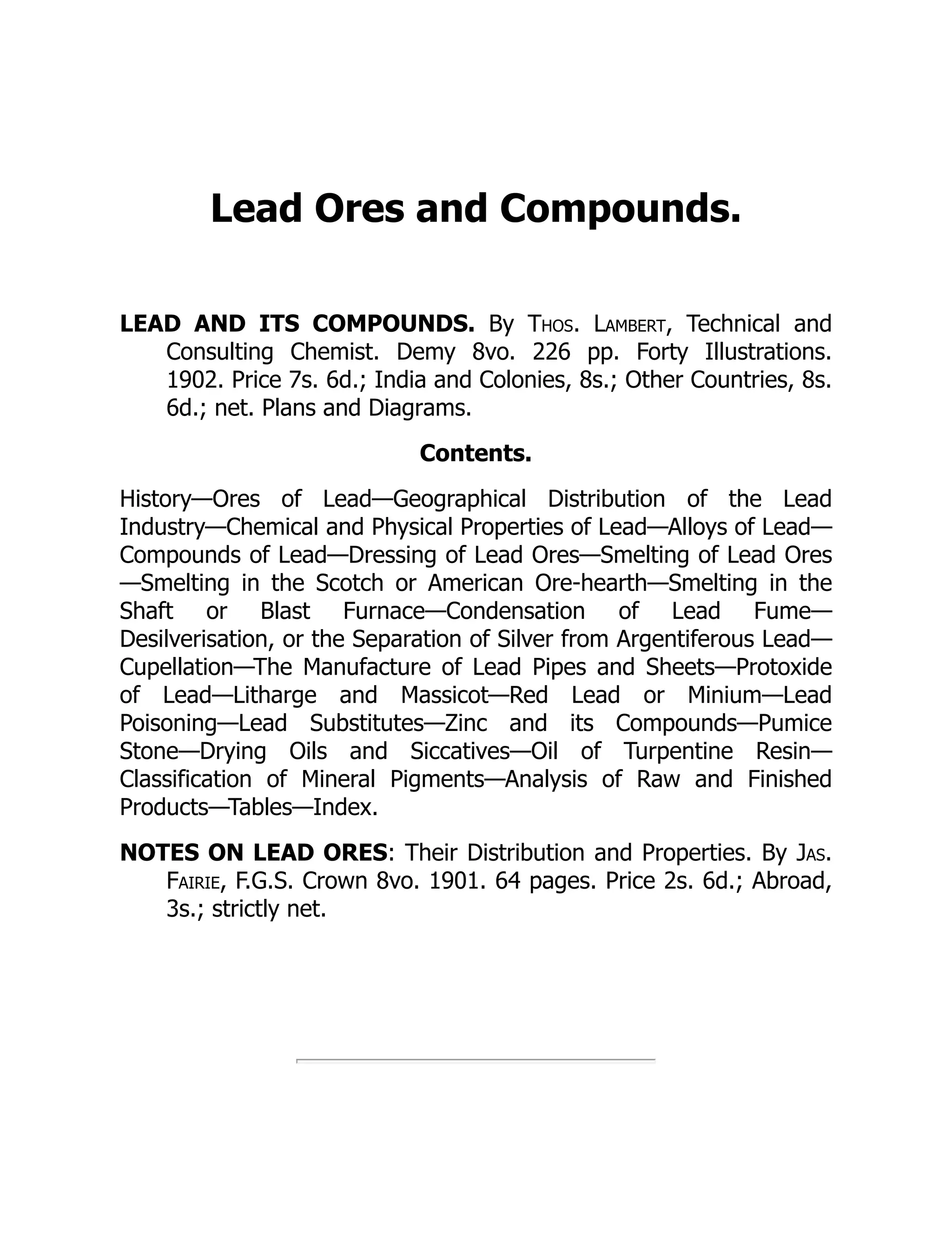 Lead Ores and Compounds.
LEAD AND ITS COMPOUNDS. By Thos. Lambert, Technical and
Consulting Chemist. Demy 8vo. 226 pp. Forty Illustrations.
1902. Price 7s. 6d.; India and Colonies, 8s.; Other Countries, 8s.
6d.; net. Plans and Diagrams.
Contents.
History—Ores of Lead—Geographical Distribution of the Lead
Industry—Chemical and Physical Properties of Lead—Alloys of Lead—
Compounds of Lead—Dressing of Lead Ores—Smelting of Lead Ores
—Smelting in the Scotch or American Ore-hearth—Smelting in the
Shaft or Blast Furnace—Condensation of Lead Fume—
Desilverisation, or the Separation of Silver from Argentiferous Lead—
Cupellation—The Manufacture of Lead Pipes and Sheets—Protoxide
of Lead—Litharge and Massicot—Red Lead or Minium—Lead
Poisoning—Lead Substitutes—Zinc and its Compounds—Pumice
Stone—Drying Oils and Siccatives—Oil of Turpentine Resin—
Classification of Mineral Pigments—Analysis of Raw and Finished
Products—Tables—Index.
NOTES ON LEAD ORES: Their Distribution and Properties. By Jas.
Fairie, F.G.S. Crown 8vo. 1901. 64 pages. Price 2s. 6d.; Abroad,
3s.; strictly net.
 