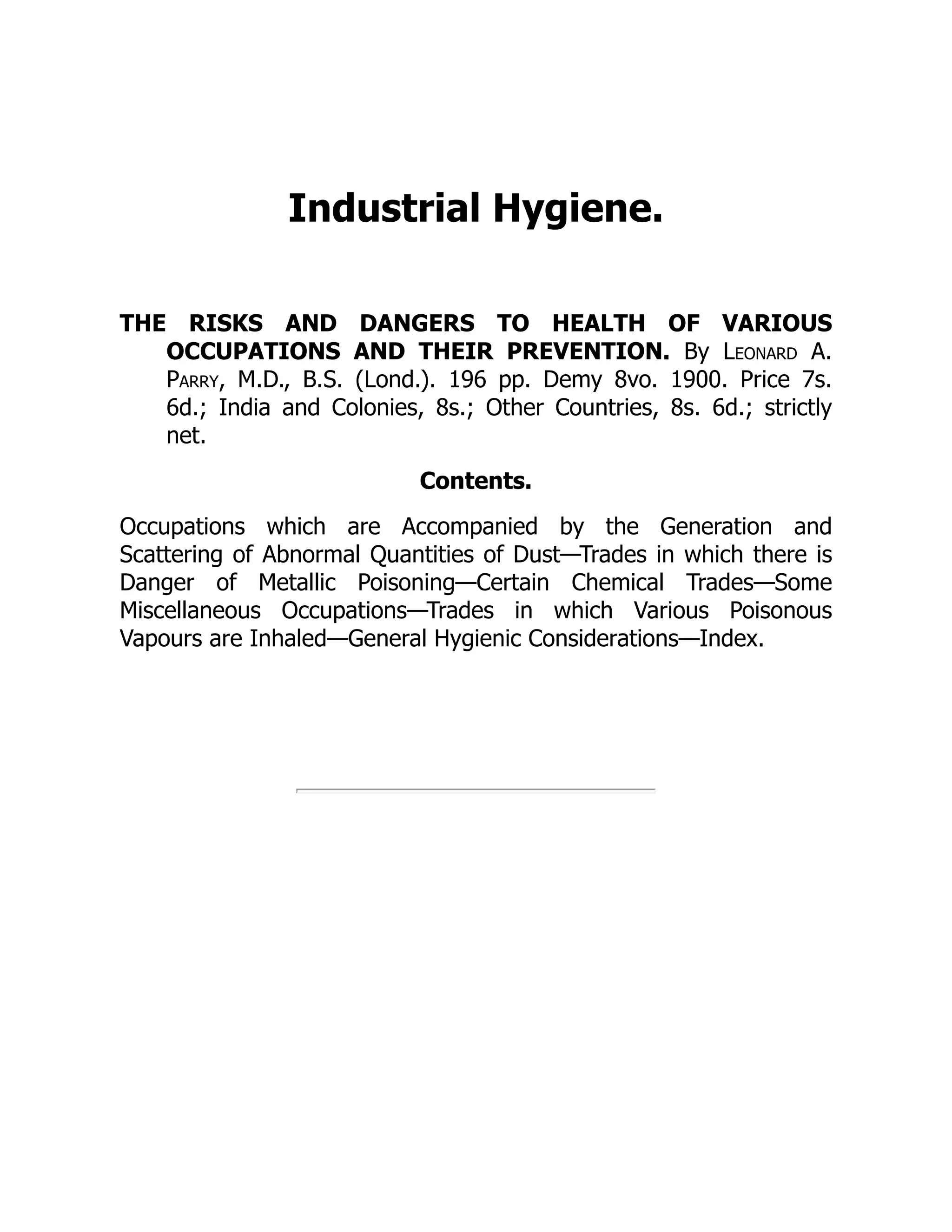 Industrial Hygiene.
THE RISKS AND DANGERS TO HEALTH OF VARIOUS
OCCUPATIONS AND THEIR PREVENTION. By Leonard A.
Parry, M.D., B.S. (Lond.). 196 pp. Demy 8vo. 1900. Price 7s.
6d.; India and Colonies, 8s.; Other Countries, 8s. 6d.; strictly
net.
Contents.
Occupations which are Accompanied by the Generation and
Scattering of Abnormal Quantities of Dust—Trades in which there is
Danger of Metallic Poisoning—Certain Chemical Trades—Some
Miscellaneous Occupations—Trades in which Various Poisonous
Vapours are Inhaled—General Hygienic Considerations—Index.
 