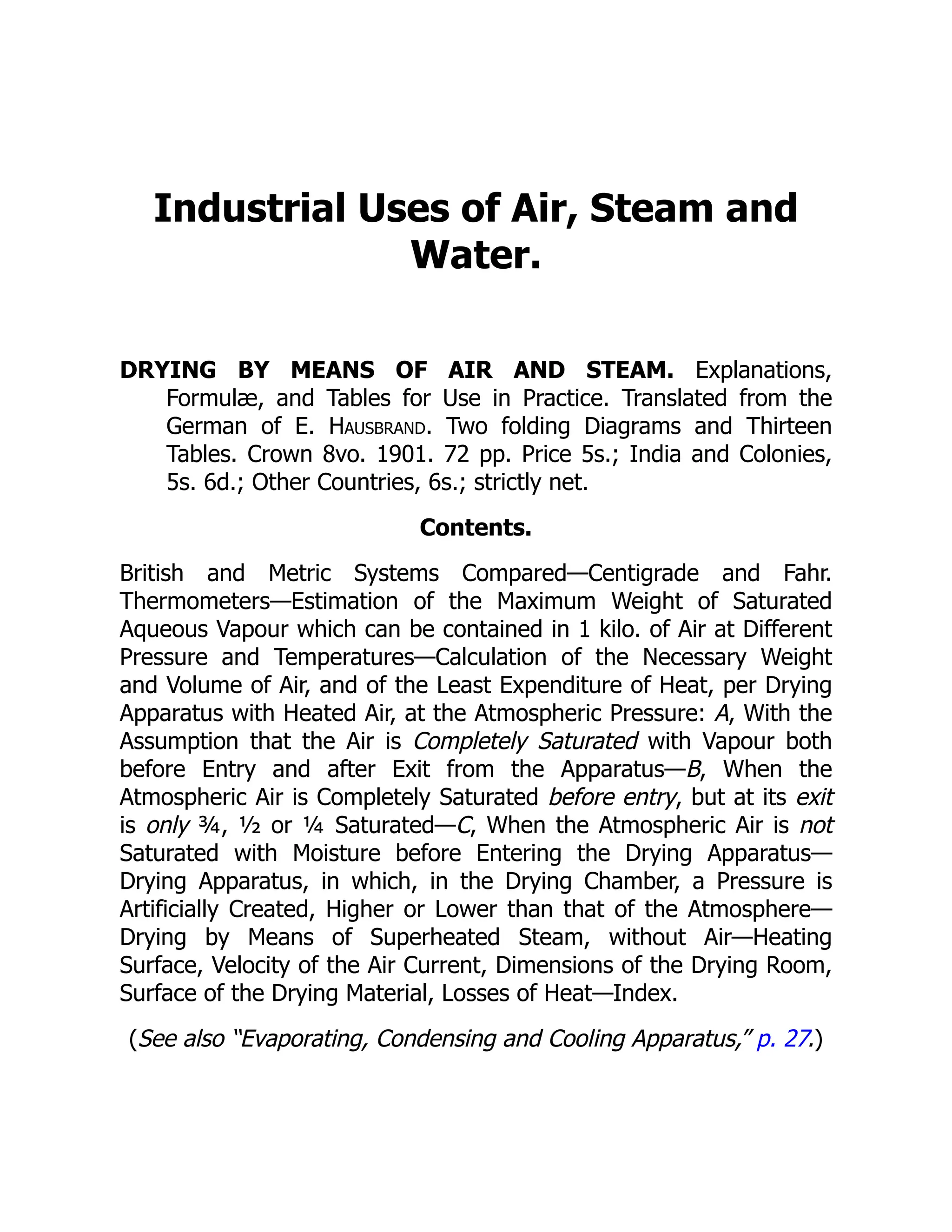 Industrial Uses of Air, Steam and
Water.
DRYING BY MEANS OF AIR AND STEAM. Explanations,
Formulæ, and Tables for Use in Practice. Translated from the
German of E. Hausbrand. Two folding Diagrams and Thirteen
Tables. Crown 8vo. 1901. 72 pp. Price 5s.; India and Colonies,
5s. 6d.; Other Countries, 6s.; strictly net.
Contents.
British and Metric Systems Compared—Centigrade and Fahr.
Thermometers—Estimation of the Maximum Weight of Saturated
Aqueous Vapour which can be contained in 1 kilo. of Air at Different
Pressure and Temperatures—Calculation of the Necessary Weight
and Volume of Air, and of the Least Expenditure of Heat, per Drying
Apparatus with Heated Air, at the Atmospheric Pressure: A, With the
Assumption that the Air is Completely Saturated with Vapour both
before Entry and after Exit from the Apparatus—B, When the
Atmospheric Air is Completely Saturated before entry, but at its exit
is only ¾, ½ or ¼ Saturated—C, When the Atmospheric Air is not
Saturated with Moisture before Entering the Drying Apparatus—
Drying Apparatus, in which, in the Drying Chamber, a Pressure is
Artificially Created, Higher or Lower than that of the Atmosphere—
Drying by Means of Superheated Steam, without Air—Heating
Surface, Velocity of the Air Current, Dimensions of the Drying Room,
Surface of the Drying Material, Losses of Heat—Index.
(See also “Evaporating, Condensing and Cooling Apparatus,” p. 27.)
 